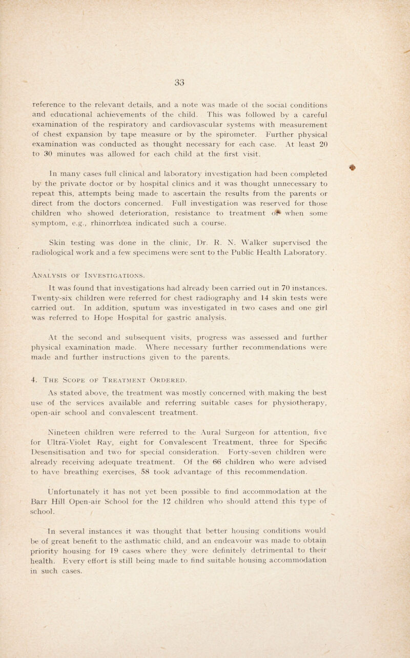 reference to the relevant details, and a note was made of the social conditions and educational achievements of the child. This was followed by a careful examination of the respiratory and cardiovascular systems with measurement of chest expansion by tape measure or by the spirometer. Further physical examination was conducted as thought necessary for each case. At least 20 to 30 minutes was allowed for each child at the first visit. In many cases full clinical and laboratory investigation had been completed by the private doctor or by hospital clinics and it was thought unnecessary to repeat this, attempts being made to ascertain the results from the parents or direct from the doctors concerned. Full investigation was reserved for those children who showed deterioration, resistance to treatment of* when some symptom, e.g., rhinorrhoea indicated such a course. Skin testing was done in the clinic, Dr. R. N. Walker supervised the radiological work and a few specimens were sent to the Public Health Laboratory. Analysis of Investigations. It was found that investigations had already been carried out in 70 instances. Twenty-six children were referred for chest radiography and 14 skin tests were carried out. In addition, sputum was investigated in two cases and one girl was referred to Hope Hospital for gastric analysis. At the second and subsequent visits, progress was assessed and further physical examination made. Where necessary further recommendations were made and further instructions given to the parents. 4. The Scope of Treatment Ordered. As stated above, the treatment was mostly concerned with making the best use of the services available and referring suitable cases for physiotherapy, open-air school and convalescent treatment. Nineteen children were referred to the Aural Surgeon for attention, five for Ultra-Violet Ray, eight for Convalescent Treatment, three for Specific Desensitisation and two for special consideration. Forty-seven children were already receiving adequate treatment. Of the 66 children who were advised to have breathing exercises, 58 took advantage of this recommendation. Unfortunately it has not yet been possible to find accommodation at the Barr Hill Open-air School for the 12 children who should attend this type of school. In several instances it was thought that better housing conditions would be of great benefit to the asthmatic child, and an endeavour was made to obtain priority housing for 19 cases where they were definitely detrimental to their health. Every effort is still being made to find suitable housing accommodation in such cases.