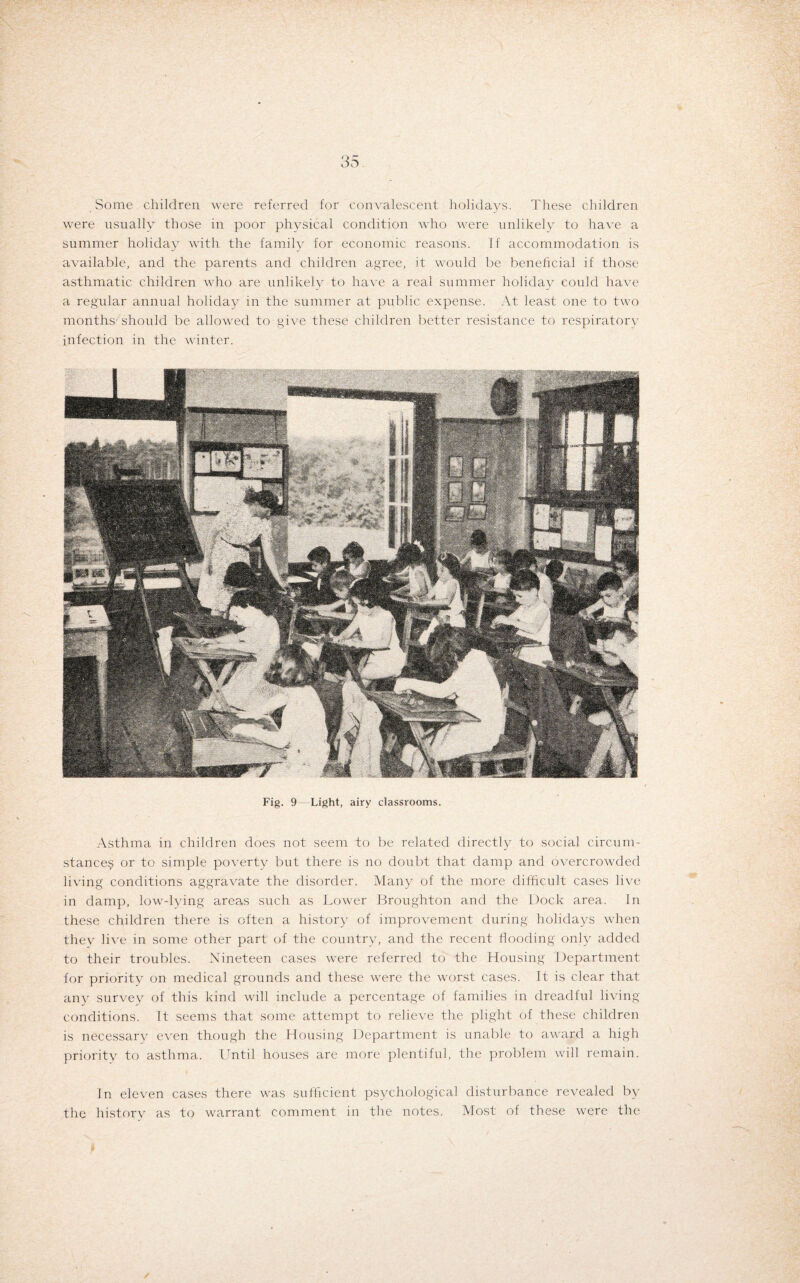 Some children were referred for convalescent holidays. These children were usually those in poor physical condition who were unlikely to have a summer holiday with the family for economic reasons. If accommodation is available, and the parents and children agree, it would be beneficial if those asthmatic children who are unlikely to have a real summer holiday could have a regular annual holiday in the summer at public expense. At least one to two months should be allowed to give these children better resistance to respiratory infection in the winter. Fig. 9 Light, airy classrooms. Asthma in children does not seem to be related directly to social circum¬ stances or to simple poverty but there is no doubt that damp and overcrowded living conditions aggravate the disorder. Many of the more difficult cases live in damp, low-lying areas such as Lower Broughton and the Dock area. In these children there is often a history of improvement during holidays when they live in some other part of the country, and the recent flooding only added to their troubles. Nineteen cases were referred to the Housing Department for priority on medical grounds and these were the worst cases. It is clear that any survey of this kind will include a percentage of families in dreadful living- conditions. It seems that some attempt to relieve the plight of these children is necessary even though the Housing Department is unable to award a high priority to asthma. Until houses are more plentiful, the problem will remain. In eleven cases there was sufficient psychological disturbance revealed by the history as to warrant comment in the notes. Most of these were the