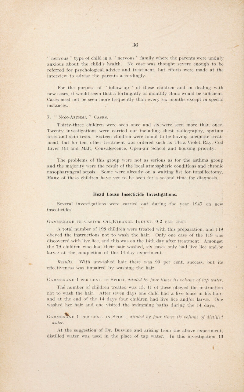 “ nervous ” type of child in a “ nervous ” family where the parents were unduly anxious about the child’s health. No case was thought severe enough to be referred for psychological advice and treatment, but efforts were made at the interview to advise the parents accordingly. For the purpose of follow-up ” of these children and in dealing with new cases, it would seem that a fortnightly or monthly clinic would be sufficient. Cases need not be seen more frequently than every six months except in special instances. 7. “ Non-Asthma ” Cases. Thirty-three children were seen once and six were seen more than once. Twenty investigations were carried out including chest radiography, sputum tests and skin tests. Sixteen children were found to be having adequate treat¬ ment, but for ten, other treatment was ordered such as Ultra-Violet Ray, Cod Liver Oil and Malt, Convalescence, Open-air School and housing priority. The problems of this group were not as serious as for the asthma group and the majority were the result of the local atmospheric conditions and chronic nasopharyngeal sepsis. Some were already on a waiting list for tonsillectomy. Many of these children have yet to be seen for a second time for diagnosis. Head Louse Insecticide Investigations. Several investigations were carried out during the year 1947 on new insecticides. Gammexane in Castor Oil/Ethanol Indust. 0-2 per cent. A total number of 198 children were treated with this preparation, and 119 obeyed the instructions not to wash the hair. Only one case of the 119 was discovered with live lice, and this was on the 14th day after treatment. Amongst the 79 children who had their hair washed, six cases only had live lice and/or larvie at the completion of the 14-day experiment. Results. With unwashed hair there was 99 per cent, success, but its effectiveness was impaired by washing the hair. Gammexane 1 per cent, in Spirit, diluted by four times its volume of tap water. The number of children treated was 15, 11 of these obeyed the instruction not to wash the hair. After seven days one child had a live louse in his hair, and at the end of the 14 days four children had live lice and/or larvas. One washed her hair and one visited the swimming baths during the 14 days. Gammexane 1 per cent, in Spirit, diluted by four times its volume of distilled water. At the suggestion of Dr. Busvine and arising from the above experiment, distilled water was used in the place of tap water. In this investigation 13