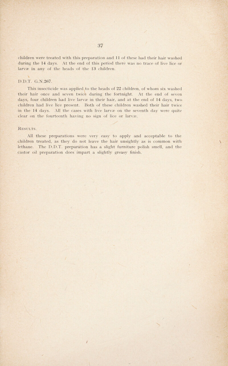 children were treated with this preparation and 11 of these had their hair washed during the 14 days. At the end of this period there was no trace of live lice or larvae in any of the heads of the 13 children. D.D.T. G.N.267. This insecticide was applied to the heads of 22 children, of whom six washed their hair once and seven twice during the fortnight. At the end of seven days, four children had live larvae in their hair, and at the end of 14 days, two children had live lice present. Both of these children washed their hair twice in the 14 days. All the cases with live larvae on the seventh day were quite clear on the fourteenth having no sign of lice or larvae. Results. All these preparations were very easy to apply and acceptable to the children treated, as they do not leave the hair unsightly as is common with \ lethane. The D.D.T. preparation has a slight furniture polish smell, and the castor oil preparation does impart a slightly greasy finish. / i