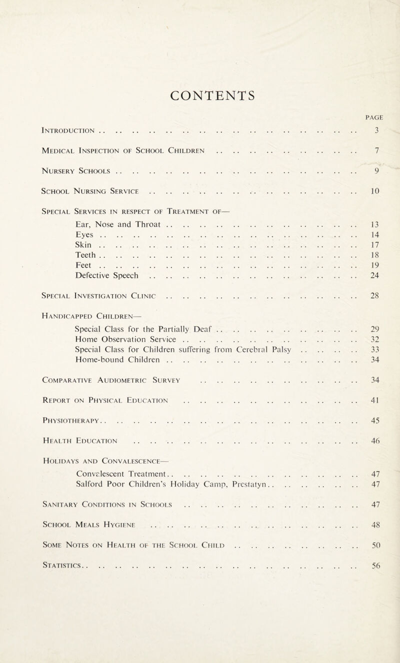 CONTENTS PAGE Introduction. 3 Medical Inspection of School Children . 7 Nursery Schools. 9 School Nursing Service . 10 Special Services in respect of Treatment of— Ear, Nose and Throat. 13 Eyes. 14 Skin. .. .. 17 Teeth. 18 Feet. 19 Defective Speech . 24 Special Investigation Clinic . 28 Handicapped Children— Special Class for the Partially Deaf. 29 Home Observation Service. 32 Special Class for Children suffering from Cerebral Palsy. 33 Home-bound Children. 34 Comparative Audiometric Survey .. .. .. 34 Report on Physical Education . 41 Physiotherapy. 45 Health Education . 46 Holidays and Convalescence— Convalescent Treatment. 47 Salford Poor Children’s Holiday Camp, Prestatyn. 47 Sanitary Conditions in Schools . 47 School Meals Hygiene . 48 Some Notes on Health of the School Child. 50 Statistics 56