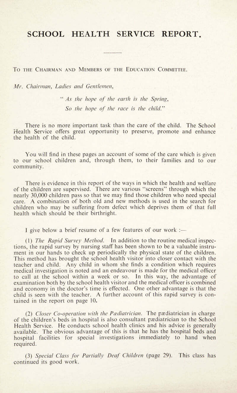 SCHOOL HEALTH SERVICE REPORT To the Chairman and Members of the Education Committee. Mr. Chairman, Ladies and Gentlemen, “As the hope of the earth is the Spring, So the hope of the race is the child.” There is no more important task than the care of the child. The School Health Service offers great opportunity to preserve, promote and enhance the health of the child. You will find in these pages an account of some of the care which is given to our school children and, through them, to their families and to our community. There is evidence in this report of the ways in which the health and welfare of the children are supervised. There are various “screens” through which the nearly 30,000 children pass so that we may find those children who need special care. A combination of both old and new methods is used in the search for children who may be suffering from defect which deprives them of that full health which should be their birthright. I give below a brief resume of a few features of our work :— (1) The Rapid Survey Method. In addition to the routine medical inspec¬ tions, the rapid survey by nursing staff has been shown to be a valuable instru¬ ment in our hands to check up periodically the physical state of the children. This method has brought the school health visitor into closer contact with the teacher and child. Any child in whom she finds a condition which requires medical investigation is noted and an endeavour is made for the medical officer to call at the school within a week or so. In this way, the advantage of examination both by the school health visitor and the medical officer is combined and economy in the doctor’s time is effected. One other advantage is that the child is seen with the teacher. A further account of this rapid survey is con¬ tained in the report on page 10. (2) Closer Co-operation with the Pediatrician. The paediatrician in charge of the children’s beds in hospital is also consultant paediatrician to the School Health Service. He conducts school health clinics and his advice is generally available. The obvious advantage of this is that he has the hospital beds and hospital facilities for special investigations immediately to hand when required. (3) Special Class for Partially Deaf Children (page 29). This class has continued its good work.