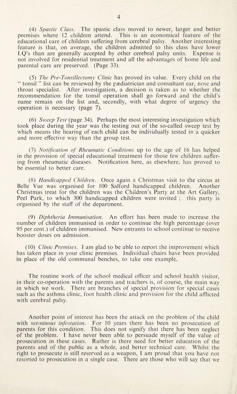 (4) Spastic Class. The spastic class moved to newer, larger and better premises where 12 children attend. This is an economical feature of the educational care of children suffering from cerebral palsy. Another interesting feature is that, on average, the children admitted to this class have lower I.Q’s than are generally accepted by other cerebral palsy units. Expense is not involved for residential treatment and all the advantages of home life and parental care are preserved. (Page 33). (5) The Pre-Tonsillectomy Clinic has proved its value. Every child on the “ tonsil ” list can be reviewed by the paediatrician and consultant ear, nose and throat specialist. After investigation, a decision is taken as to whether the recommendation for the tonsil operation shall go forward and the child’s name remain on the list and, secondly, with what degree of urgency the operation is necessary (page 7). (6) Sweep Test (page 34). Perhaps the most interesting investigation which took place during the year was the testing out of the so-called sweep test by which means the hearing of each child can be individually tested in a quicker and more effective way than the group test. (7) Notification of Rheumatic Conditions up to the age of 16 has helped in the provision of special educational treatment for those few children suffer¬ ing from rheumatic diseases. Notification here, as elsewhere, has proved to be essential to better care. (8) Handicapped Children. Once again a Christmas visit to the circus at Belle Vue was organised for 100 Salford handicapped children. Another Christmas treat for the children was the Children’s Party at the Art Gallery, Peel Park, to which 300 handicapped children were invited ; this party is organised by the staff of the department. (9) Diphtheria Immunisation. An effort has been made to increase the number of children immunised in order to continue the high percentage (over 95 per cent.) of children immunised. New entrants to school continue to receive booster doses on admission. (10) Clinic Premises. I am glad to be able to report the improvement which has taken place in your clinic premises. Individual chairs have been provided in place of the old communal benches, to take one example. The routine work of the school medical officer and school health visitor, in their co-operation with the parents and teachers is, of course, the main way in which we work. There are branches of special provision for special cases such as the asthma clinic, foot health clinic and provision for the child afflicted with cerebral palsy. Another point of interest has been the attack on the problem of the child with verminous infestation. For 10 years there has been no prosecution of parents for this condition. This does not signify that there has been neglect of the problem. I have never been able to persuade myself of the value of prosecution in these cases. Rather is there need for better education of the parents and of the public as a whole, and better technical care. Whilst the right to prosecute is still reserved as a weapon, I am proud that you have not resorted to prosecution in a single case. There are those who will say that we