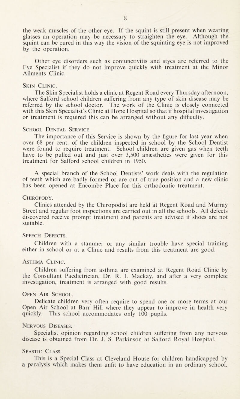 the weak muscles of the other eye. If the squint is still present when wearing glasses an operation may be necessary to straighten the eye. Although the squint can be cured in this way the vision of the squinting eye is not improved by the operation. Other eye disorders such as conjunctivitis and styes are referred to the Eye Specialist if they do not improve quickly with treatment at the Minor Ailments Clinic. Skin Clinic. The Skin Specialist holds a clinic at Regent Road every Thursday afternoon, where Salford school children suffering from any type of skin disease may be referred by the school doctor. The work of the Clinic is closely connected with this Skin Specialist’s Clinic at Hope Hospital so that if hospital investigation or treatment is required this can be arranged without any difficulty. School Dental Service. The importance of this Service is shown by the figure for last year when over 68 per cent, of the children inspected in school by the School Dentist were found to require treatment. School children are given gas when teeth have to be pulled out and just over 3,500 anaesthetics were given for this treatment for Salford school children in 1950. A special branch of the School Dentists’ work deals with the regulation of teeth which are badly formed or are out of true position and a new clinic has been opened at Encombe Place for this orthodontic treatment. Chiropody. Clinics attended by the Chiropodist are held at Regent Road and Murray Street and regular foot inspections are carried out in all the schools. All defects discovered receive prompt treatment and parents are advised if shoes are not suitable. Speech Defects. Children with a stammer or any similar trouble have special training either in school or at a Clinic and results from this treatment are good. Asthma Clinic. Children suffering from asthma are examined at Regent Road Clinic by the Consultant Paedictrician, Dr. R. E Mackay, and after a very complete investigation, treatment is arranged with good results. Open Air School. Delicate children very often require to spend one or more terms at our Open Air School at Barr Hill where they appear to improve in health very quickly. This school accommodates only 100 pupils. Nervous Diseases. Specialist opinion regarding school children suffering from any nervous disease is obtained from Dr. J. S. Parkinson at Salford Royal Hospital. Spastic Class. This is a Special Class at Cleveland House for children handicapped by a paralysis which makes them unfit to have education in an ordinary school.