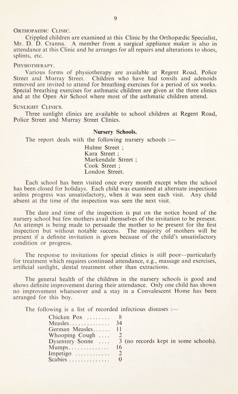 Orthopaedic Clinic. Crippled children are examined at this Clinic by the Orthopaedic Specialist, Mr. D. D. Cranna. A member from a surgical appliance maker is also in attendance at this Clinic and he arranges for all repairs and alterations to shoes, splints, etc. Physiotherapy. Various forms of physiotherapy are available at Regent Road, Police Street and Murray Street. Children who have had tonsils and adenoids removed are invited to attend for breathing exercises for a period of six weeks. Special breathing exercises for asthmatic children are given at the three clinics and at the Open Air School where most of the asthmatic children attend. Sunlight Clinics. Three sunlight clinics are available to school children at Regent Road, Police Street and Murray Street Clinics. Nursery Schools. The report deals with the following nursery schools :— Hulme Street ; Kara Street ; Markendale Street ; Cook Street ; London Street. Each school has been visited once every month except when the school has been closed for holidays. Each child was examined at alternate inspections unless progress was unsatisfactory, when it was seen each visit. Any child absent at the time of the inspection was seen the next visit. The date and time of the inspection is put on the notice board of the nursery school but few mothers avail themselves of the invitation to be present. An attempt is being made to persuade the mother to be present for the first inspection but without notable success. The majority of mothers will be present if a definite invitation is given because of the child’s unsatisfactory condition or progress. The response to invitations for special clinics is still poor—particularly for treatment which requires continued attendance, e.g., massage and exercises, artificial sunlight, dental treatment other than extractions. The general health of the children in the nursery schools is good and shows definite improvement during their attendance. Only one child has shown no improvement whatsoever and a stay in a Convalescent Elome has been arranged for this boy. The following is a list of recorded infectious diseases :— Chicken Pox . 8 Measles. 34 German Measles. 11 Whooping Cough .... 2 Dysentery Sonne .... 3 (no records kept in some schools). Mumps. 16 Impetigo . 2 Scabies. 0