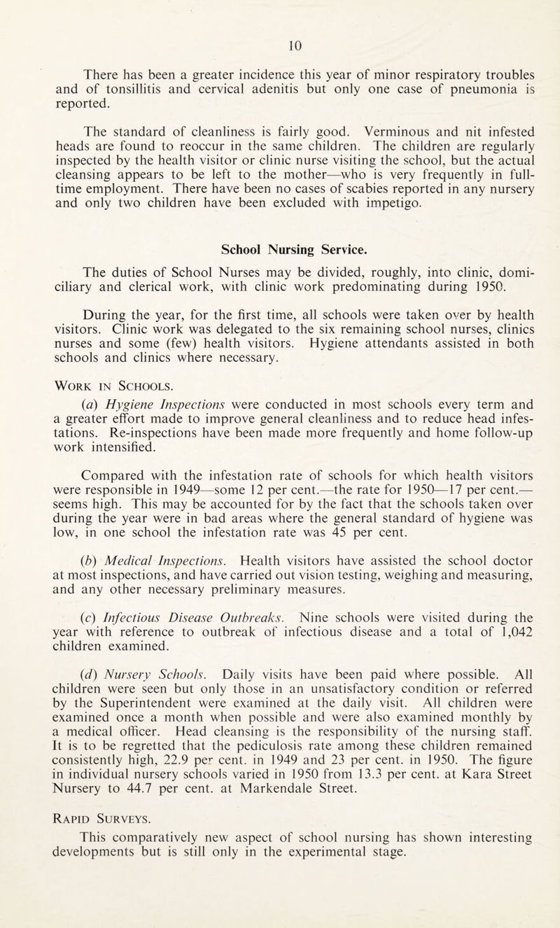 There has been a greater incidence this year of minor respiratory troubles and of tonsillitis and cervical adenitis but only one case of pneumonia is reported. The standard of cleanliness is fairly good. Verminous and nit infested heads are found to reoccur in the same children. The children are regularly inspected by the health visitor or clinic nurse visiting the school, but the actual cleansing appears to be left to the mother—who is very frequently in full¬ time employment. There have been no cases of scabies reported in any nursery and only two children have been excluded with impetigo. School Nursing Service. The duties of School Nurses may be divided, roughly, into clinic, domi¬ ciliary and clerical work, with clinic work predominating during 1950. During the year, for the first time, all schools were taken over by health visitors. Clinic work was delegated to the six remaining school nurses, clinics nurses and some (few) health visitors. Hygiene attendants assisted in both schools and clinics where necessary. Work in Schools. (a) Hygiene Inspections were conducted in most schools every term and a greater effort made to improve general cleanliness and to reduce head infes¬ tations. Re-inspections have been made more frequently and home follow-up work intensified. Compared with the infestation rate of schools for which health visitors were responsible in 1949—some 12 per cent.—the rate for 1950—17 per cent.— seems high. This may be accounted for by the fact that the schools taken over during the year were in bad areas where the general standard of hygiene was low, in one school the infestation rate was 45 per cent. (tb) Medical Inspections. Health visitors have assisted the school doctor at most inspections, and have carried out vision testing, weighing and measuring, and any other necessary preliminary measures. (c) Infectious Disease Outbreaks. Nine schools were visited during the year with reference to outbreak of infectious disease and a total of 1,042 children examined. (d) Nursery Schools. Daily visits have been paid where possible. All children were seen but only those in an unsatisfactory condition or referred by the Superintendent were examined at the daily visit. All children were examined once a month when possible and were also examined monthly by a medical officer. Head cleansing is the responsibility of the nursing staff. It is to be regretted that the pediculosis rate among these children remained consistently high, 22.9 per cent, in 1949 and 23 per cent, in 1950. The figure in individual nursery schools varied in 1950 from 13.3 per cent, at Kara Street Nursery to 44.7 per cent, at Markendale Street. Rapid Surveys. This comparatively new aspect of school nursing has shown interesting developments but is still only in the experimental stage.