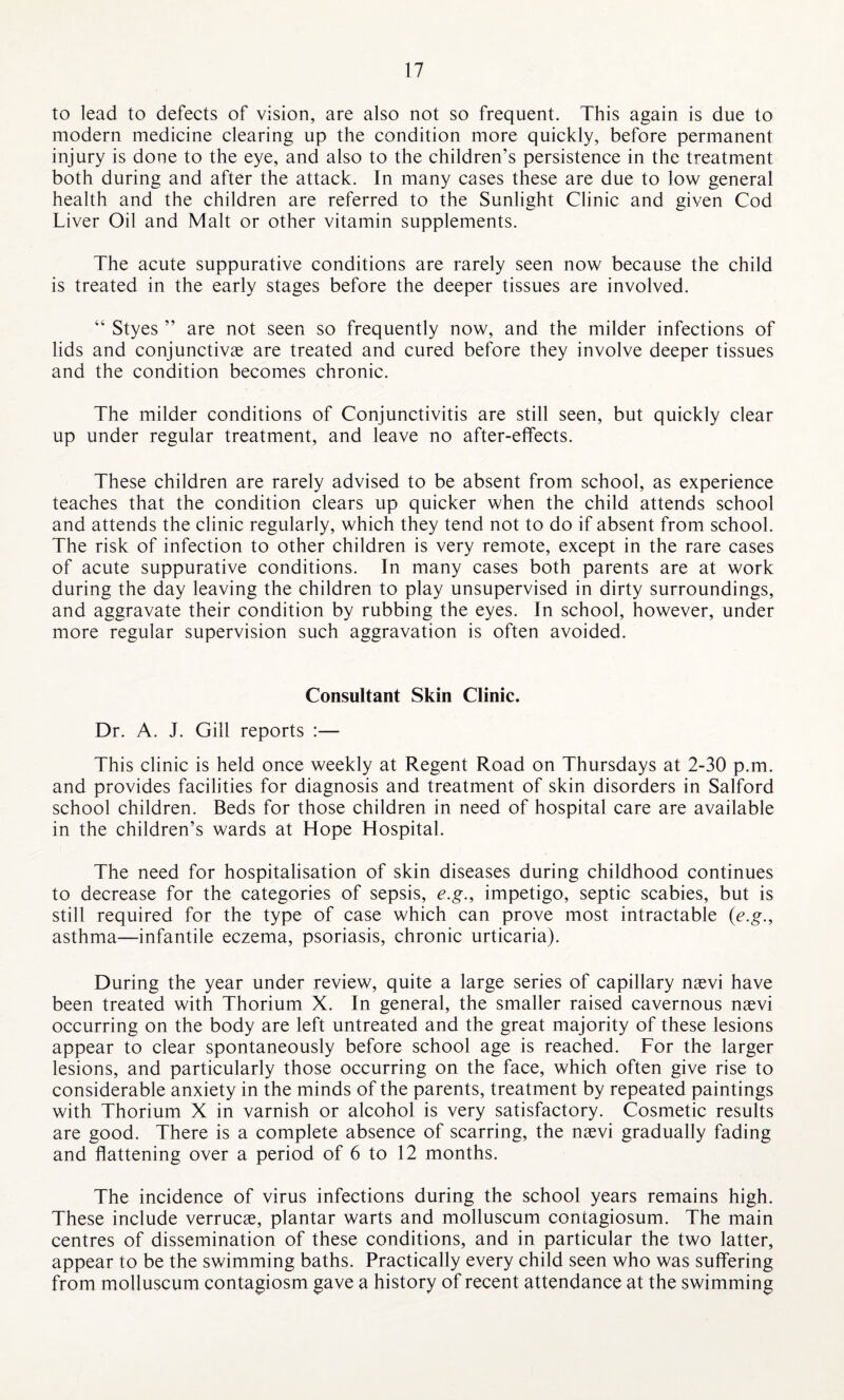 to lead to defects of vision, are also not so frequent. This again is due to modern medicine clearing up the condition more quickly, before permanent injury is done to the eye, and also to the children’s persistence in the treatment both during and after the attack. In many cases these are due to low general health and the children are referred to the Sunlight Clinic and given Cod Liver Oil and Malt or other vitamin supplements. The acute suppurative conditions are rarely seen now because the child is treated in the early stages before the deeper tissues are involved. “ Styes ” are not seen so frequently now, and the milder infections of lids and conjunctiva? are treated and cured before they involve deeper tissues and the condition becomes chronic. The milder conditions of Conjunctivitis are still seen, but quickly clear up under regular treatment, and leave no after-effects. These children are rarely advised to be absent from school, as experience teaches that the condition clears up quicker when the child attends school and attends the clinic regularly, which they tend not to do if absent from school. The risk of infection to other children is very remote, except in the rare cases of acute suppurative conditions. In many cases both parents are at work during the day leaving the children to play unsupervised in dirty surroundings, and aggravate their condition by rubbing the eyes. In school, however, under more regular supervision such aggravation is often avoided. Consultant Skin Clinic. Dr. A. J. Gill reports :— This clinic is held once weekly at Regent Road on Thursdays at 2-30 p.m. and provides facilities for diagnosis and treatment of skin disorders in Salford school children. Beds for those children in need of hospital care are available in the children’s wards at Hope Hospital. The need for hospitalisation of skin diseases during childhood continues to decrease for the categories of sepsis, e.g.9 impetigo, septic scabies, but is still required for the type of case which can prove most intractable (e.g., asthma—infantile eczema, psoriasis, chronic urticaria). During the year under review, quite a large series of capillary nsevi have been treated with Thorium X. In general, the smaller raised cavernous naevi occurring on the body are left untreated and the great majority of these lesions appear to clear spontaneously before school age is reached. For the larger lesions, and particularly those occurring on the face, which often give rise to considerable anxiety in the minds of the parents, treatment by repeated paintings with Thorium X in varnish or alcohol is very satisfactory. Cosmetic results are good. There is a complete absence of scarring, the naevi gradually fading and flattening over a period of 6 to 12 months. The incidence of virus infections during the school years remains high. These include verrucae, plantar warts and molluscum contagiosum. The main centres of dissemination of these conditions, and in particular the two latter, appear to be the swimming baths. Practically every child seen who was suffering from molluscum contagiosm gave a history of recent attendance at the swimming