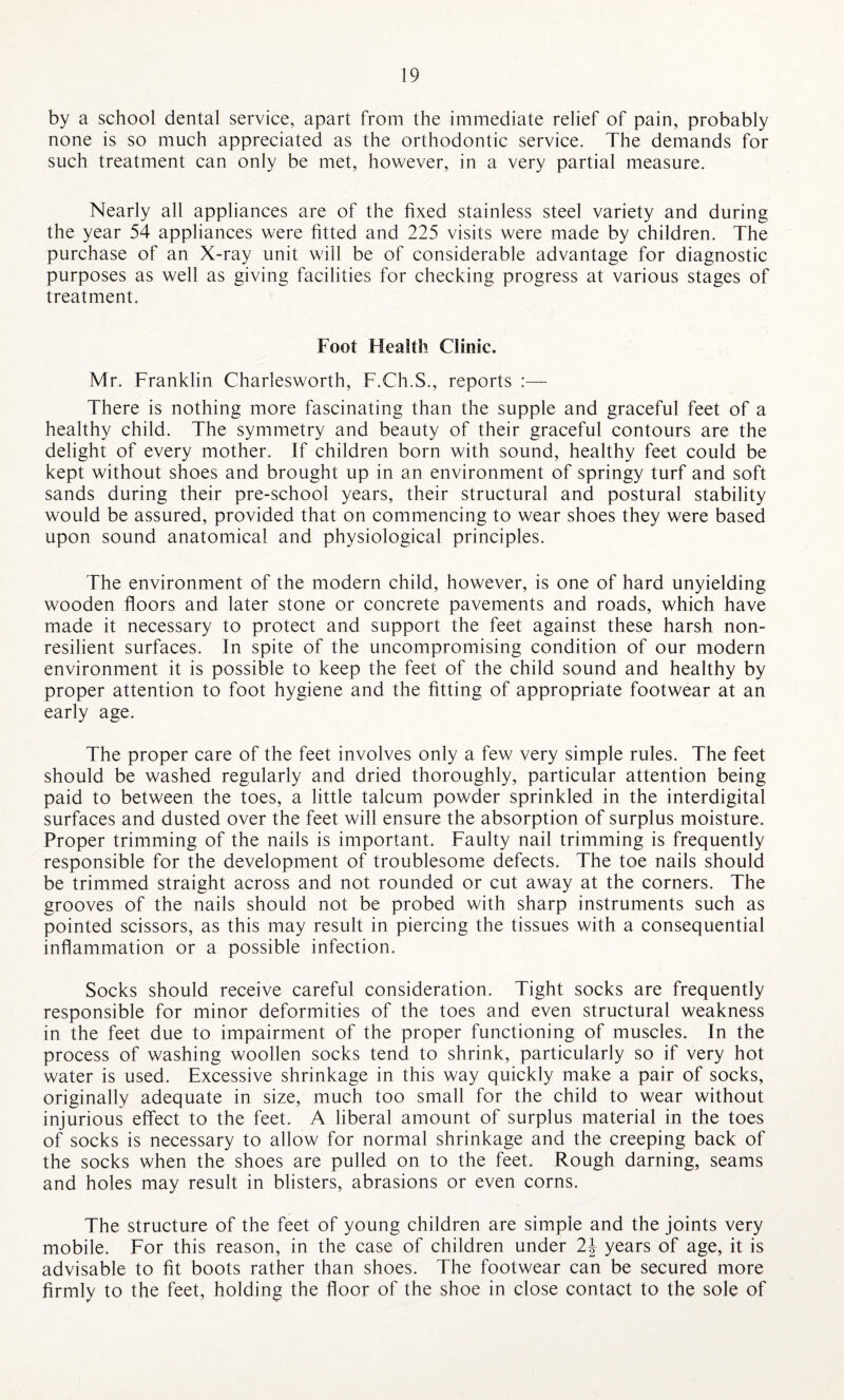 by a school dental service, apart from the immediate relief of pain, probably none is so much appreciated as the orthodontic service. The demands for such treatment can only be met, however, in a very partial measure. Nearly all appliances are of the fixed stainless steel variety and during the year 54 appliances were fitted and 225 visits were made by children. The purchase of an X-ray unit will be of considerable advantage for diagnostic purposes as well as giving facilities for checking progress at various stages of treatment. Foot Health Clinic. Mr. Franklin Charlesworth, F.Ch.S., reports :— There is nothing more fascinating than the supple and graceful feet of a healthy child. The symmetry and beauty of their graceful contours are the delight of every mother. If children born with sound, healthy feet could be kept without shoes and brought up in an environment of springy turf and soft sands during their pre-school years, their structural and postural stability would be assured, provided that on commencing to wear shoes they were based upon sound anatomical and physiological principles. The environment of the modern child, however, is one of hard unyielding wooden floors and later stone or concrete pavements and roads, which have made it necessary to protect and support the feet against these harsh non¬ resident surfaces. In spite of the uncompromising condition of our modern environment it is possible to keep the feet of the child sound and healthy by proper attention to foot hygiene and the fitting of appropriate footwear at an early age. The proper care of the feet involves only a few very simple rules. The feet should be washed regularly and dried thoroughly, particular attention being paid to between the toes, a little talcum powder sprinkled in the interdigital surfaces and dusted over the feet will ensure the absorption of surplus moisture. Proper trimming of the nails is important. Faulty nail trimming is frequently responsible for the development of troublesome defects. The toe nails should be trimmed straight across and not rounded or cut away at the corners. The grooves of the nails should not be probed with sharp instruments such as pointed scissors, as this may result in piercing the tissues with a consequential inflammation or a possible infection. Socks should receive careful consideration. Tight socks are frequently responsible for minor deformities of the toes and even structural weakness in the feet due to impairment of the proper functioning of muscles. In the process of washing woollen socks tend to shrink, particularly so if very hot water is used. Excessive shrinkage in this way quickly make a pair of socks, originally adequate in size, much too small for the child to wear without injurious effect to the feet. A liberal amount of surplus material in the toes of socks is necessary to allow for normal shrinkage and the creeping back of the socks when the shoes are pulled on to the feet. Rough darning, seams and holes may result in blisters, abrasions or even corns. The structure of the feet of young children are simple and the joints very mobile. For this reason, in the case of children under 2\ years of age, it is advisable to fit boots rather than shoes. The footwear can be secured more firmly to the feet, holding the floor of the shoe in close contact to the sole of