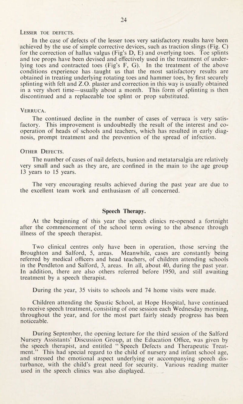 Lesser toe defects. In the case of defects of the lesser toes very satisfactory results have been achieved by the use of simple corrective devices, such as traction slings (Fig. C) for the correction of hallux valgus (Fig’s D, E) and overlying toes. Toe splints and toe props have been devised and effectively used in the treatment of under¬ lying toes and contracted toes (Fig’s F, G). In the treatment of the above conditions experience has taught us that the most satisfactory results are obtained in treating underlying rotating toes and hammer toes, by first securely splinting with felt and Z.O. plaster and correction in this way is usually obtained in a very short time—usually about a month. This form of splinting is then discontinued and a replaceable toe splint or prop substituted. Verruca. The continued decline in the number of cases of verruca is very satis¬ factory. This improvement is undoubtedly the result of the interest and co¬ operation of heads of schools and teachers, which has resulted in early diag¬ nosis, prompt treatment and the prevention of the spread of infection. Other Defects. The number of cases of nail defects, bunion and metatarsalgia are relatively very small and such as they are, are confined in the main to the age group 13 years to 15 years. The very encouraging results achieved during the past year are due to the excellent team work and enthusiasm of all concerned. Speech Therapy. At the beginning of this year the speech clinics re-opened a fortnight after the commencement of the school term owing to the absence through illness of the speech therapist. Two clinical centres only have been in operation, those serving the Broughton and Salford, 5, areas. Meanwhile, cases are constantly being referred by medical officers and head teachers, of children attending schools in the Pendleton and Salford, 3, areas. In all, about 40, during the past year. In addition, there are also others referred before 1950, and still awaiting treatment by a speech therapist. During the year, 35 visits to schools and 74 home visits were made. Children attending the Spastic School, at Hope Hospital, have continued to receive speech treatment, consisting of one session each Wednesday morning, throughout the year, and for the most part fairly steady progress has been noticeable. During September, the opening lecture for the third session of the Salford Nursery Assistants’ Discussion Group, at the Education Office, was given by the speech therapist, and entitled “ Speech Defects and Therapeutic Treat¬ ment.” This had special regard to the child of nursery and infant school age, and stressed the emotional aspect underlying or accompanying speech dis¬ turbance, with the child’s great need for security. Various reading matter used in the speech clinics was also displayed.