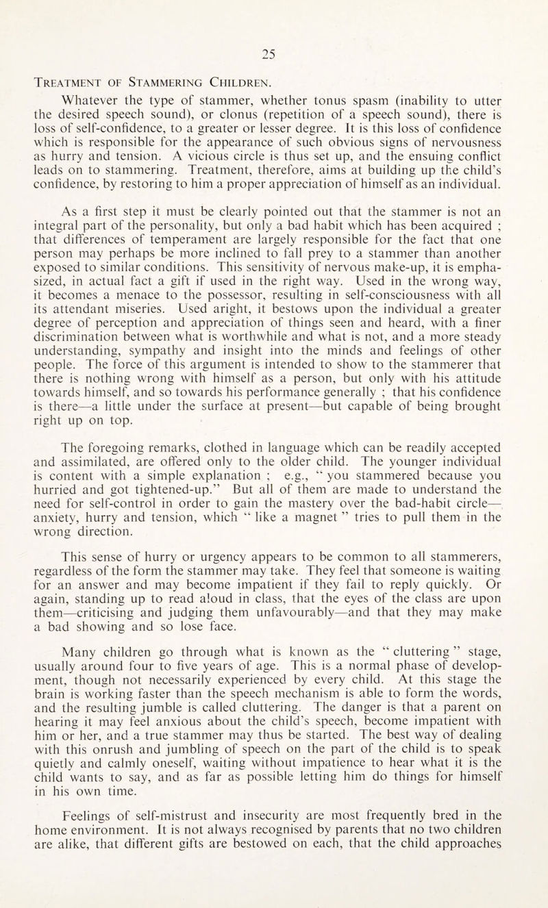 Treatment of Stammering Ceiildren. Whatever the type of stammer, whether tonus spasm (inability to utter the desired speech sound), or clonus (repetition of a speech sound), there is loss of self-confidence, to a greater or lesser degree. It is this loss of confidence which is responsible for the appearance of such obvious signs of nervousness as hurry and tension. A vicious circle is thus set up, and the ensuing conflict leads on to stammering. Treatment, therefore, aims at building up the child’s confidence, by restoring to him a proper appreciation of himself as an individual. As a first step it must be clearly pointed out that the stammer is not an integral part of the personality, but only a bad habit which has been acquired ; that differences of temperament are largely responsible for the fact that one person may perhaps be more inclined to fall prey to a stammer than another exposed to similar conditions. This sensitivity of nervous make-up, it is empha¬ sized, in actual fact a gift if used in the right way. Used in the wrong way, it becomes a menace to the possessor, resulting in self-consciousness with all its attendant miseries. Used aright, it bestows upon the individual a greater degree of perception and appreciation of things seen and heard, with a finer discrimination between what is worthwhile and what is not, and a more steady understanding, sympathy and insight into the minds and feelings of other people. The force of this argument is intended to show to the stammerer that there is nothing wrong with himself as a person, but only with his attitude towards himself, and so towards his performance generally ; that his confidence is there—a little under the surface at present—but capable of being brought right up on top. The foregoing remarks, clothed in language which can be readily accepted and assimilated, are offered only to the older child. The younger individual is content with a simple explanation ; e.g., “ you stammered because you hurried and got tightened-up.” But all of them are made to understand the need for self-control in order to gain the mastery over the bad-habit circle- anxiety, hurry and tension, which “ like a magnet ” tries to pull them in the wrong direction. This sense of hurry or urgency appears to be common to all stammerers, regardless of the form the stammer may take. They feel that someone is waiting for an answer and may become impatient if they fail to reply quickly. Or again, standing up to read aloud in class, that the eyes of the class are upon them—criticising and judging them unfavourably—and that they may make a bad showing and so lose face. Many children go through what is known as the “ cluttering ” stage, usually around four to five years of age. This is a normal phase of develop¬ ment, though not necessarily experienced by every child. At this stage the brain is working faster than the speech mechanism is able to form the words, and the resulting jumble is called cluttering. The danger is that a parent on hearing it may feel anxious about the child’s speech, become impatient with him or her, and a true stammer may thus be started. The best way of dealing with this onrush and jumbling of speech on the part of the child is to speak quietly and calmly oneself, waiting without impatience to hear what it is the child wants to say, and as far as possible letting him do things for himself in his own time. Feelings of self-mistrust and insecurity are most frequently bred in the home environment. It is not always recognised by parents that no two children are alike, that different gifts are bestowed on each, that the child approaches