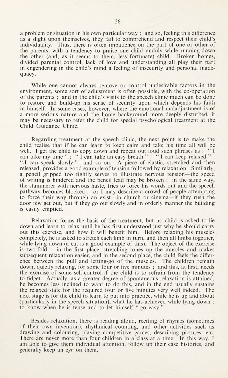 a problem or situation in his own particular way ; and so, feeling this difference as a slight upon themselves, they fail to comprehend and respect their child’s individuality. Thus, there is often impatience on the part of one or other of the parents, with a tendency to praise one child unduly while running-down the other (and, as it seems to them, less fortunate) child. Broken homes, divided parental control, lack of love and understanding all play their part in engendering in the child’s mind a feeling of insecurity and personal inade¬ quacy. While one cannot always remove or control undesirable factors in the environment, some sort of adjustment is often possible, with the co-operation of the parents ; and in the child’s visits to the speech clinic much can be done to restore and build-up his sense of security upon which depends his faith in himself. In some cases, however, where the emotional maladjustment is of a more serious nature and the home background more deeply disturbed, it may be necessary to refer the child for special psychological treatment at the Child Guidance Clinic. Regarding treatment at the speech clinic, the next point is to make the child realise that if he can learn to keep calm and take his time all will be well. I get the child to copy down and repeat out loud such phrases as : “I can take my time ” : “I can take an easy breath ” : “I can keep relaxed ” : “I can speak slowly”—and so on. A piece of elastic, stretched and then released, provides a good example of tension followed by relaxation. Similarly, a pencil gripped too tightly serves to illustrate nervous tension—the speed of writing is hindered and the pencil lead may be broken : in the same way, the stammerer with nervous haste, tries to force his words out and the speech pathway becomes blocked : or I may describe a crowd of people attempting to force their way through an exist—in church or cinema—if they rush the door few get out, but if they go out slowly and in orderly manner the building is easily emptied. Relaxation forms the basis of the treatment, but no child is asked to lie down and learn to relax until he has first understood just why he should carry out this exercise, and how it will benefit him. Before relaxing his muscles completely, he is asked to stretch each limb in turn, and then all limbs together, while lying down (a cat is a good example of this). The object of the exercise is two-fold : in the first place, stretching tones up the muscles and makes subsequent relaxation easier, and in the second place, the child feels the differ¬ ence between the pull and letting-go of the muscles. The children remain down, quietly relaxing, for some four or five minutes ; and this, at first, needs the exercise of some self-control if the child is to refrain from the tendency to fidget. Actually, as a greater degree of spontaneous relaxation is attained, he becomes less inclined to want to do this, and in the end usually sustains the relaxed state for the required four or five minutes very well indeed. The next stage is for the child to learn to put into practice, while he is up and about (particularly in the speech situation), what he has achieved while lying down : to know when he is tense and to let himself “ go easy.” Besides relaxation, there is reading aloud, reciting of rhymes (sometimes of their own invention), rhythmical counting, and other activities such as drawing and colouring, playing competitive games, describing pictures, etc. There are never more than four children in a class at a time. In this way, I am able to give them individual attention, follow up their case histories, and generally keep an eye on them.