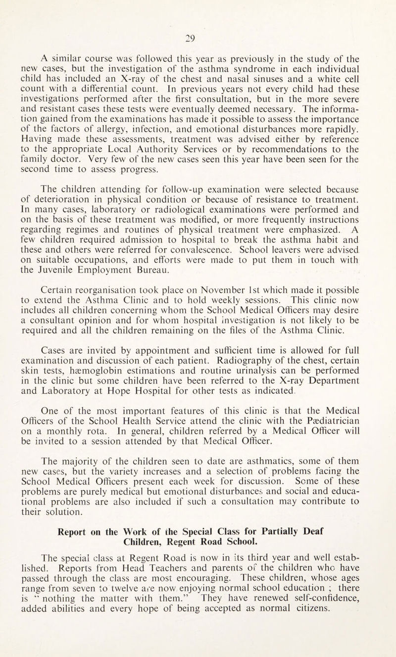 A similar course was followed this year as previously in the study of the new cases, but the investigation of the asthma syndrome in each individual child has included an X-ray of the chest and nasal sinuses and a white cell count with a differential count. In previous years not every child had these investigations performed after the first consultation, but in the more severe and resistant cases these tests were eventually deemed necessary. The informa¬ tion gained from the examinations has made it possible to assess the importance of the factors of allergy, infection, and emotional disturbances more rapidly. Having made these assessments, treatment was advised either by reference to the appropriate Local Authority Services or by recommendations to the family doctor. Very few of the new cases seen this year have been seen for the second time to assess progress. The children attending for follow-up examination were selected because of deterioration in physical condition or because of resistance to treatment. In many cases, laboratory or radiological examinations were performed and on the basis of these treatment was modified, or more frequently instructions regarding regimes and routines of physical treatment were emphasized. A few children required admission to hospital to break the asthma habit and these and others were referred for convalescence. School leavers were advised on suitable occupations, and efforts were made to put them in touch with the Juvenile Employment Bureau. Certain reorganisation took place on November 1st which made it possible to extend the Asthma Clinic and to hold weekly sessions. This clinic now includes all children concerning whom the School Medical Officers may desire a consultant opinion and for whom hospital investigation is not likely to be required and all the children remaining on the files of the Asthma Clinic. Cases are invited by appointment and sufficient time is allowed for full examination and discussion of each patient. Radiography of the chest, certain skin tests, haemoglobin estimations and routine urinalysis can be performed in the clinic but some children have been referred to the X-ray Department and Laboratory at Hope Hospital for other tests as indicated. One of the most important features of this clinic is that the Medical Officers of the School Health Service attend the clinic with the Paediatrician on a monthly rota. In general, children referred by a Medical Officer will be invited to a session attended by that Medical Officer. The majority of the children seen to date are asthmatics, some of them new cases, but the variety increases and a selection of problems facing the School Medical Officers present each week for discussion. Some of these problems are purely medical but emotional disturbance?, and social and educa¬ tional problems are also included if such a consultation may contribute to their solution. Report on the Work of the Special Class for Partially Deaf Children, Regent Road School. The special class at Regent Road is now in its third year and well estab¬ lished. Reports from Head Teachers and parents of the children who have passed through the class are most encouraging. These children, whose ages range from seven to twelve are now enjoying normal school education ; there is “ nothing the matter with them.” They have renewed self-confidence, added abilities and every hope of being accepted as normal citizens.