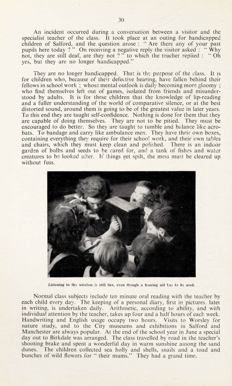 An incident occurred during a conversation between a visitor and the specialist teacher of the class. It took place at an outing for handicapped children of Salford, and the question arose : “ Are there any of your past pupils here today ? ” On receiving a negative reply the visitor asked : “ Why not, they are still deaf, are they not ? ” to which the teacher replied : “ Oh yes, but they are no longer handicapped.” They are no longer handicapped. That is the purpose of the class. It is for children who, because of their defective hearing, have fallen behind their fellows in school work ; whose mental outlook is daily becoming more gloomy ; who find themselves left out of games, isolated from friends and misunder¬ stood by adults. It is for these children that the knowledge of lip-reading and a fuller understanding of the world of comparative silence, or at the best distorted sound, around them is going to be of the greatest value in later years. To this end they are taught self-confidence. Nothing is done for them that they are capable of doing themselves. They are not to be pitied. They must be encouraged to do better. So they are taught to tumble and balance like acro¬ bats. To bandage and carry like ambulance men. They have their own boxes, containing everything they require for their school work, and their own tables and chairs, which they must keep clean and polished. There is an indoor garden of bulbs and seeds to be cared for, and a tank of fishes and water creatures to be looked after. If things get spilt, the mess must be cleared up without fuss. Listening to the wireless is still fun, even though a hearing aid has to be used. Normal class subjects include ten minute oral reading with the teacher by each child every day. The keeping of a personal diary, first in pictures, latei in writing, is undertaken daily. Arithmetic, according to ability, and with individual attention by the teacher, takes up four and a half hours of each week. Handwriting and English usage occupy two hours. Visits to Worsley for nature study, and to the City museums and exhibitions in Salford and Manchester are always popular. At the end of the school year in June a special day out to Birkdale was arranged. The class travelled by road in the teacher’s shooting brake and spent a wonderful day in warm sunshine among the sand dunes. The children collected sea holly and shells, snails and a toad and bunches of wild flowers for “ their mums.” They had a grand time.