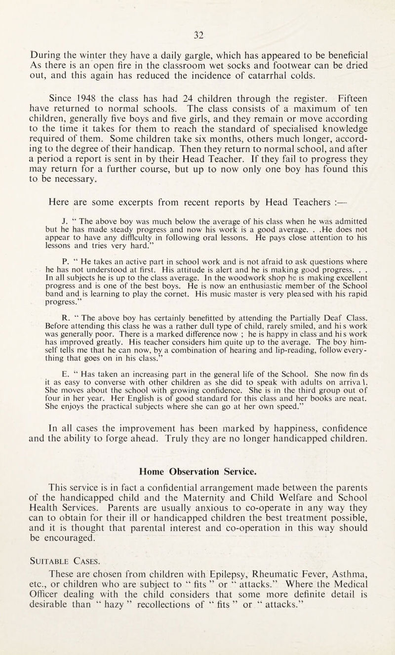 During the winter they have a daily gargle, which has appeared to be beneficial As there is an open fire in the classroom wet socks and footwear can be dried out, and this again has reduced the incidence of catarrhal colds. Since 1948 the class has had 24 children through the register. Fifteen have returned to normal schools. The class consists of a maximum of ten children, generally five boys and five girls, and they remain or move according to the time it takes for them to reach the standard of specialised knowledge required of them. Some children take six months, others much longer, accord¬ ing to the degree of their handicap. Then they return to normal school, and after a period a report is sent in by their Flead Teacher. If they fail to progress they may return for a further course, but up to now only one boy has found this to be necessary. Here are some excerpts from recent reports by Head Teachers :— J. “ The above boy was much below the average of his class when he was admitted but he has made steady progress and now his work is a good average. . .He does not appear to have any difficulty in following oral lessons. He pays close attention to his lessons and tries very hard.” P. “ He takes an active part in school work and is not afraid to ask questions where he has not understood at first. His attitude is alert and he is making good progress. . . In all subjects he is up to the class average. In the woodwork shop he is making excellent progress and is one of the best boys. He is now an enthusiastic member of the School band and is learning to play the cornet. His music master is very pleased with his rapid progress.” R. “ The above boy has certainly benefitted by attending the Partially Deaf Class. Before attending this class he was a rather dull type of child, rarely smiled, and hi s work was generally poor. There is a marked difference now ; he is happy in class and hi s work has improved greatly. His teacher considers him quite up to the average. The boy him¬ self tells me that he can now, by a combination of hearing and lip-reading, follow every¬ thing that goes on in his class.” E. “ Has taken an increasing part in the general life of the School. She now fin ds it as easy to converse with other children as she did to speak with adults on arrival. She moves about the school with growing confidence. She is in the third group out of four in her year. Her English is of good standard for this class and her books are neat. She enjoys the practical subjects where she can go at her own speed.” In all cases the improvement has been marked by happiness, confidence and the ability to forge ahead. Truly they are no longer handicapped children. Home Observation Service. This service is in fact a confidential arrangement made between the parents of the handicapped child and the Maternity and Child Welfare and School Health Services. Parents are usually anxious to co-operate in any way they can to obtain for their ill or handicapped children the best treatment possible, and it is thought that parental interest and co-operation in this way should be encouraged. Suitable Cases. These are chosen from children with Epilepsy, Rheumatic Fever, Asthma, etc., or children who are subject to “ fits ” or “ attacks.” Where the Medical Officer dealing with the child considers that some more definite detail is desirable than “ hazy ” recollections of “ fits ” or “ attacks.”