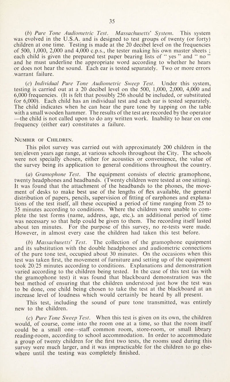 (b) Pure Tone Audiometric Test. Massachusetts' System. This system was evolved in the U.S.A. and is designed to test groups of twenty (or forty) children at one time. Testing is made at the 20 decibel level on the frequencies of 500, 1,000, 2,000 and 4,000 c.p.s., the tester making his own master sheets ; each child is given the prepared test paper bearing lists of “ yes ” and “ no ” and he must underline the appropriate word according to whether he hears or does not hear the sound. Each ear is tested separately. Two or more errors warrant failure. (c) Individual Pure Tone Audiometric Sweep Test. Under this system, testing is carried out at a 20 decibel level on the 500, 1,000, 2,000, 4,000 and 6,000 frequencies. (It is felt that possibly 256 should be included, or substituted for 6,000). Each child has an individual test and each ear is tested separately. The child indicates when he can hear the pure tone by tapping on the table with a small wooden hammer. The results of the test are recorded by the operator —the child is not called upon to do any written work. Inability to hear on one frequency (either ear) constitutes a failure. Number of Children. This pilot survey was carried out with approximately 200 children in the ten/eleven years age range, at various schools throughout the City. The schools were not specially chosen, either for acoustics or convenience, the value of the survey being its application to general conditions throughout the country. (a) Gramophone Test. The equipment consists of electric gramophone, twenty headphones and headbands. (Twenty children were tested at one sitting). It was found that the attachment of the headbands to the phones, the move¬ ment of desks to make best use of the lengths of flex available, the general distribution of papers, pencils, supervision of fitting of earphones and explana¬ tions of the test itself, all these occupied a period of time ranging from 25 to 35 minutes according to conditions. Where the children were unable to com¬ plete the test forms (name, address, age, etc.), an additional period of time was necessary so that help could be given to them. The recording itself lasted about ten minutes. For the purpose of this survey, no re-tests were made. However, in almost every case the children had taken this test before. (b) Massachusetts' Test. The collection of the gramophone equipment and its substitution with the double headphones and audiometric connections of the pure tone test, occupied about 30 minutes. On the occasions when this test was taken first, the movement of furniture and setting up of the equipment took 20/25 minutes according to conditions. Explanations and demonstration varied according to the children being tested. In the case of this test (as with the gramophone test) it was found that blackboard demonstration was the best method of ensuring that the children understood just how the test was to be done, one child being chosen to take the test at the blackboard at an increase level of loudness which would certainly be heard by all present. This test, including the sound of pure tone transmitted, was entirely new to the children. (c) Pure Tone Sweep Test. When this test is given on its own, the children would, of course, come into the room one at a time, so that the room itself could be a small one—staff common room, store-room, or small library reading-room, according to school accommodation. In order to accommodate a group of twenty children for the first two tests, the rooms used during this survey were much larger, and it was impracticable for the children to go else¬ where until the testing was completely finished.