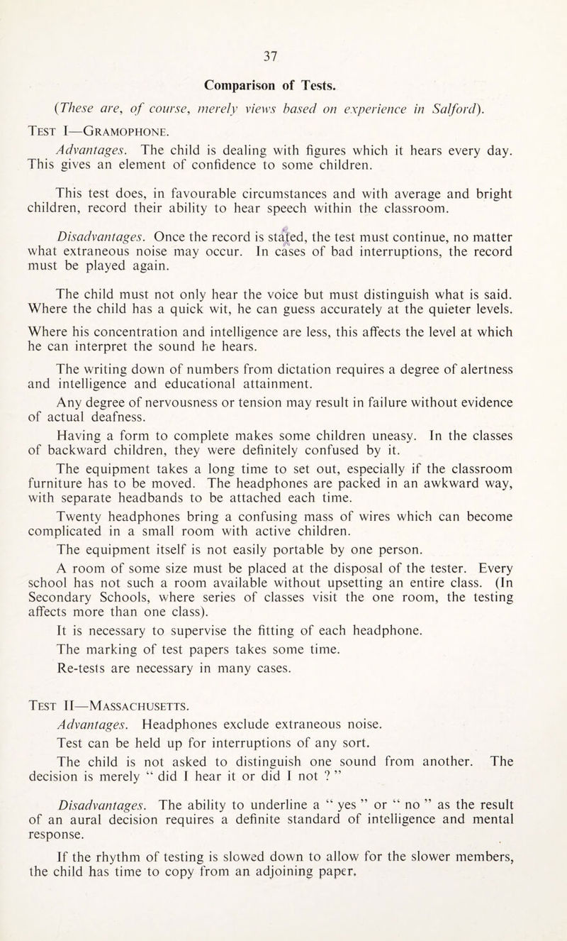 Comparison of Tests. (These are, of course, merely views based on experience in Salford). Test I—Gramophone. Advantages. The child is dealing with figures which it hears every day. This gives an element of confidence to some children. This test does, in favourable circumstances and with average and bright children, record their ability to hear speech within the classroom. Disadvantages. Once the record is stated, the test must continue, no matter what extraneous noise may occur. In cases of bad interruptions, the record must be played again. The child must not only hear the voice but must distinguish what is said. Where the child has a quick wit, he can guess accurately at the quieter levels. Where his concentration and intelligence are less, this affects the level at which he can interpret the sound he hears. The writing down of numbers from dictation requires a degree of alertness and intelligence and educational attainment. Any degree of nervousness or tension may result in failure without evidence of actual deafness. Having a form to complete makes some children uneasy. In the classes of backward children, they were definitely confused by it. The equipment takes a long time to set out, especially if the classroom furniture has to be moved. The headphones are packed in an awkward way, with separate headbands to be attached each time. Twenty headphones bring a confusing mass of wires which can become complicated in a small room with active children. The equipment itself is not easily portable by one person. A room of some size must be placed at the disposal of the tester. Every school has not such a room available without upsetting an entire class. (In Secondary Schools, where series of classes visit the one room, the testing affects more than one class). It is necessary to supervise the fitting of each headphone. The marking of test papers takes some time. Re-tests are necessary in many cases. Test II—Massachusetts. Advantages. Headphones exclude extraneous noise. Test can be held up for interruptions of any sort. The child is not asked to distinguish one sound from another. The decision is merely “ did I hear it or did I not ? ” Disadvantages. The ability to underline a “ yes ” or “ no ” as the result of an aural decision requires a definite standard of intelligence and mental response. If the rhythm of testing is slowed down to allow for the slower members, the child has time to copy from an adjoining paper.