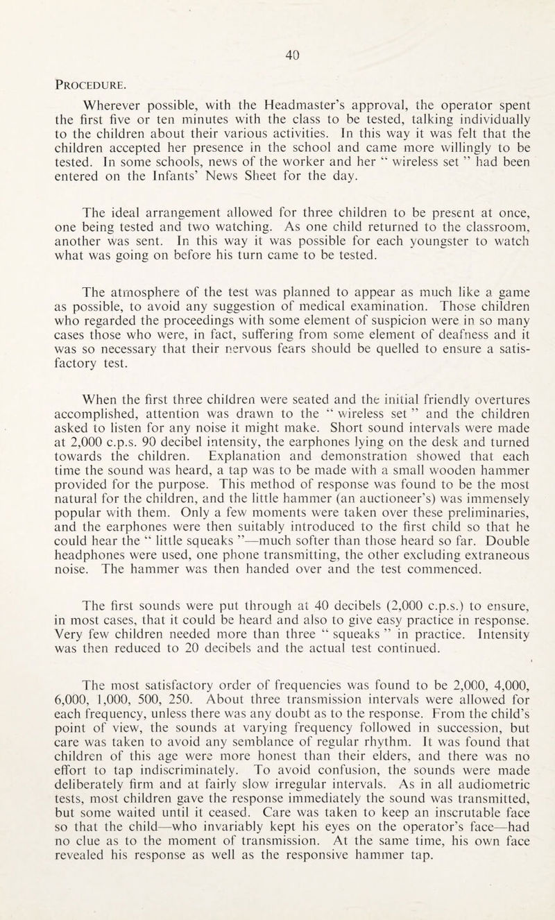 Procedure. Wherever possible, with the Headmaster’s approval, the operator spent the first five or ten minutes with the class to be tested, talking individually to the children about their various activities. In this way it was felt that the children accepted her presence in the school and came more willingly to be tested. In some schools, news of the worker and her “ wireless set ” had been entered on the Infants’ News Sheet for the day. The ideal arrangement allowed for three children to be present at once, one being tested and two watching. As one child returned to the classroom, another was sent. In this way it was possible for each youngster to watch what was going on before his turn came to be tested. The atmosphere of the test was planned to appear as much like a game as possible, to avoid any suggestion of medical examination. Those children who regarded the proceedings with some element of suspicion were in so many cases those who were, in fact, suffering from some element of deafness and it was so necessary that their nervous fears should be quelled to ensure a satis¬ factory test. When the first three children were seated and the initial friendly overtures accomplished, attention was drawn to the “ wireless set ” and the children asked to listen for any noise it might make. Short sound intervals were made at 2,000 c.p.s. 90 decibel intensity, the earphones lying on the desk and turned towards the children. Explanation and demonstration showed that each time the sound was heard, a tap was to be made with a small wooden hammer provided for the purpose. This method of response was found to be the most natural for the children, and the little hammer (an auctioneer’s) was immensely popular with them. Only a few moments were taken over these preliminaries, and the earphones were then suitably introduced to the first child so that he could hear the “ little squeaks ”—much softer than those heard so far. Double headphones were used, one phone transmitting, the other excluding extraneous noise. The hammer was then handed over and the test commenced. The first sounds were put through at 40 decibels (2,000 c.p.s.) to ensure, in most cases, that it could be heard and also to give easy practice in response. Very few children needed more than three “ squeaks ” in practice. Intensity was then reduced to 20 decibels and the actual test continued. The most satisfactory order of frequencies was found to be 2,000, 4,000, 6,000, 1,000, 500, 250. About three transmission intervals were allowed for each frequency, unless there was any doubt as to the response. From the child’s point of view, the sounds at varying frequency followed in succession, but care was taken to avoid any semblance of regular rhythm. It was found that children of this age were more honest than their elders, and there was no effort to tap indiscriminately. To avoid confusion, the sounds were made deliberately firm and at fairly slow irregular intervals. As in all audiometric tests, most children gave the response immediately the sound was transmitted, but some waited until it ceased. Care was taken to keep an inscrutable face so that the child—who invariably kept his eyes on the operator’s face—had no clue as to the moment of transmission. At the same time, his own face revealed his response as well as the responsive hammer tap.