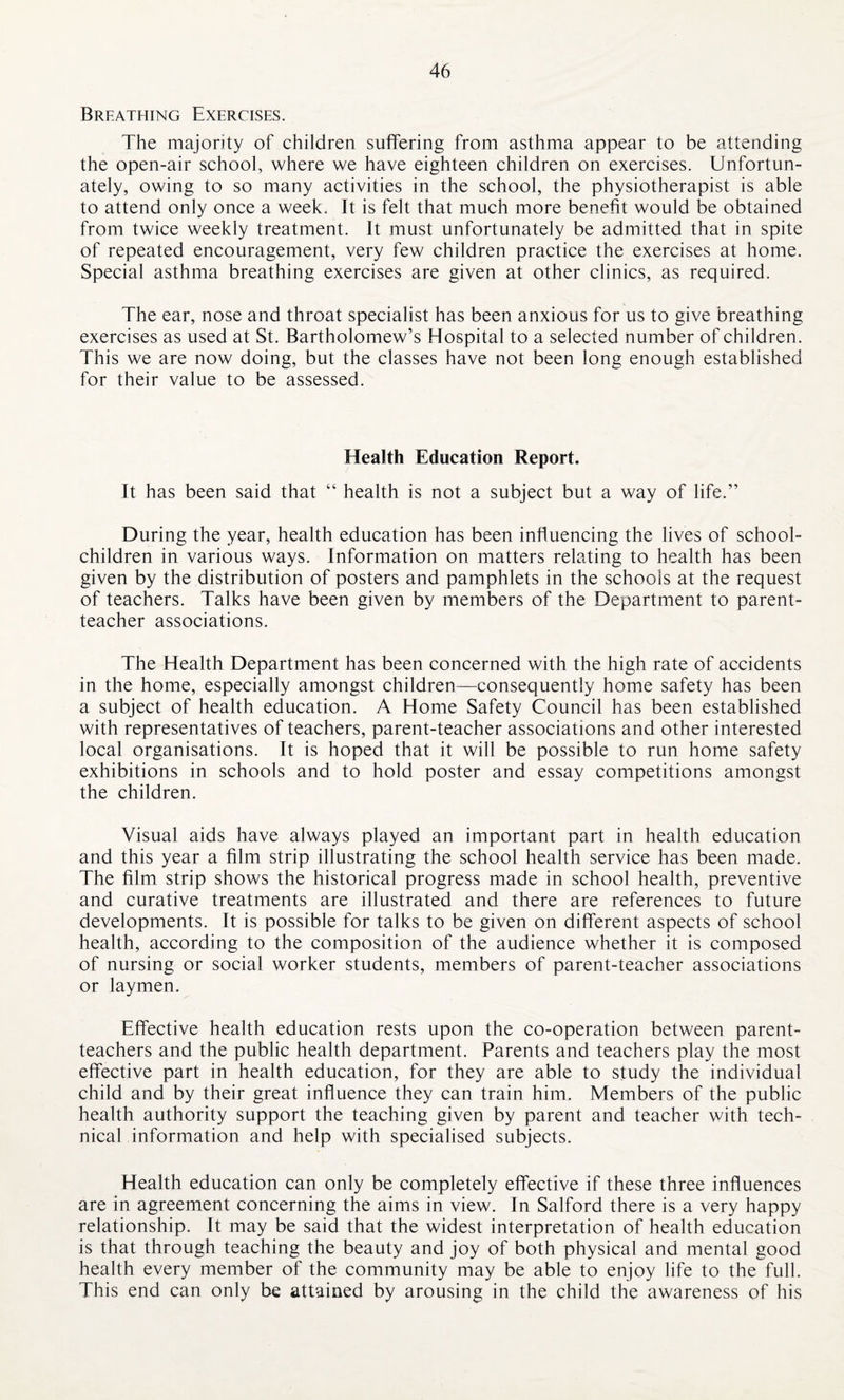 Breathing Exercises. The majority of children suffering from asthma appear to be attending the open-air school, where we have eighteen children on exercises. Unfortun¬ ately, owing to so many activities in the school, the physiotherapist is able to attend only once a week. It is felt that much more benefit would be obtained from twice weekly treatment. It must unfortunately be admitted that in spite of repeated encouragement, very few children practice the exercises at home. Special asthma breathing exercises are given at other clinics, as required. The ear, nose and throat specialist has been anxious for us to give breathing exercises as used at St. Bartholomew’s Hospital to a selected number of children. This we are now doing, but the classes have not been long enough established for their value to be assessed. Health Education Report. It has been said that “ health is not a subject but a way of life.” During the year, health education has been influencing the lives of school- children in various ways. Information on matters relating to health has been given by the distribution of posters and pamphlets in the schools at the request of teachers. Talks have been given by members of the Department to parent- teacher associations. The Health Department has been concerned with the high rate of accidents in the home, especially amongst children—-consequently home safety has been a subject of health education. A Home Safety Council has been established with representatives of teachers, parent-teacher associations and other interested local organisations. It is hoped that it will be possible to run home safety exhibitions in schools and to hold poster and essay competitions amongst the children. Visual aids have always played an important part in health education and this year a film strip illustrating the school health service has been made. The film strip shows the historical progress made in school health, preventive and curative treatments are illustrated and there are references to future developments. It is possible for talks to be given on different aspects of school health, according to the composition of the audience whether it is composed of nursing or social worker students, members of parent-teacher associations or laymen. Effective health education rests upon the co-operation between parent- teachers and the public health department. Parents and teachers play the most effective part in health education, for they are able to study the individual child and by their great influence they can train him. Members of the public health authority support the teaching given by parent and teacher with tech¬ nical information and help with specialised subjects. Health education can only be completely effective if these three influences are in agreement concerning the aims in view. In Salford there is a very happy relationship. It may be said that the widest interpretation of health education is that through teaching the beauty and joy of both physical and mental good health every member of the community may be able to enjoy life to the full. This end can only be attained by arousing in the child the awareness of his