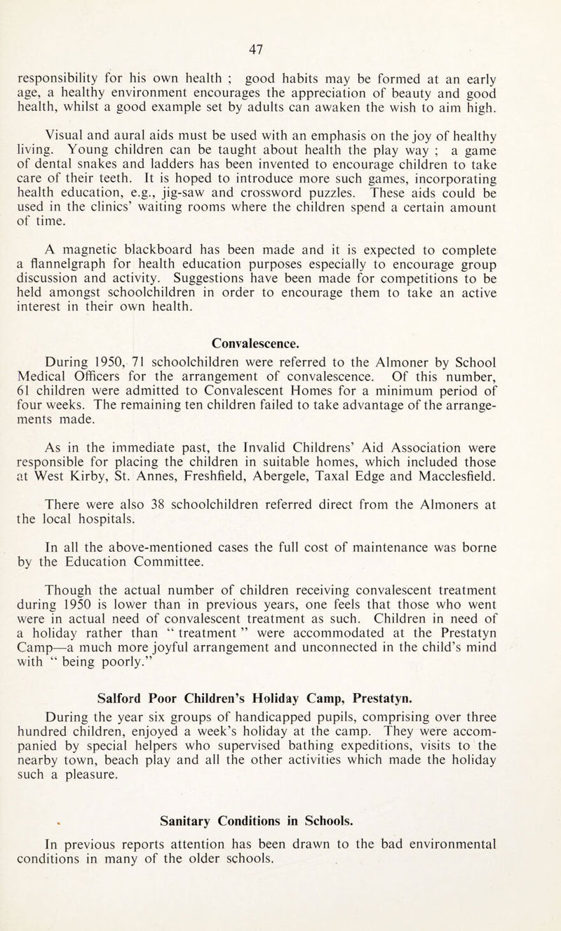 responsibility for his own health ; good habits may be formed at an early age, a healthy environment encourages the appreciation of beauty and good health, whilst a good example set by adults can awaken the wish to aim high. Visual and aural aids must be used with an emphasis on the joy of healthy living. Young children can be taught about health the play way ; a game of dental snakes and ladders has been invented to encourage children to take care of their teeth. It is hoped to introduce more such games, incorporating health education, e.g., jig-saw and crossword puzzles. These aids could be used in the clinics’ waiting rooms where the children spend a certain amount of time. A magnetic blackboard has been made and it is expected to complete a flannelgraph for health education purposes especially to encourage group discussion and activity. Suggestions have been made for competitions to be held amongst schoolchildren in order to encourage them to take an active interest in their own health. Convalescence. During 1950, 71 schoolchildren were referred to the Almoner by School Medical Officers for the arrangement of convalescence. Of this number, 61 children were admitted to Convalescent Homes for a minimum period of four weeks. The remaining ten children failed to take advantage of the arrange¬ ments made. As in the immediate past, the Invalid Childrens’ Aid Association were responsible for placing the children in suitable homes, which included those at West Kirby, St. Annes, Freshfield, Abergele, Taxal Edge and Macclesfield. There were also 38 schoolchildren referred direct from the Almoners at the local hospitals. In all the above-mentioned cases the full cost of maintenance was borne by the Education Committee. Though the actual number of children receiving convalescent treatment during 1950 is lower than in previous years, one feels that those who went were in actual need of convalescent treatment as such. Children in need of a holiday rather than “ treatment ” were accommodated at the Prestatyn Camp—a much more joyful arrangement and unconnected in the child’s mind with “ being poorly.” Salford Poor Children’s Holiday Camp, Prestatyn. During the year six groups of handicapped pupils, comprising over three hundred children, enjoyed a week’s holiday at the camp. They were accom¬ panied by special helpers who supervised bathing expeditions, visits to the nearby town, beach play and all the other activities which made the holiday such a pleasure. Sanitary Conditions in Schools. In previous reports attention has been drawn to the bad environmental conditions in many of the older schools.