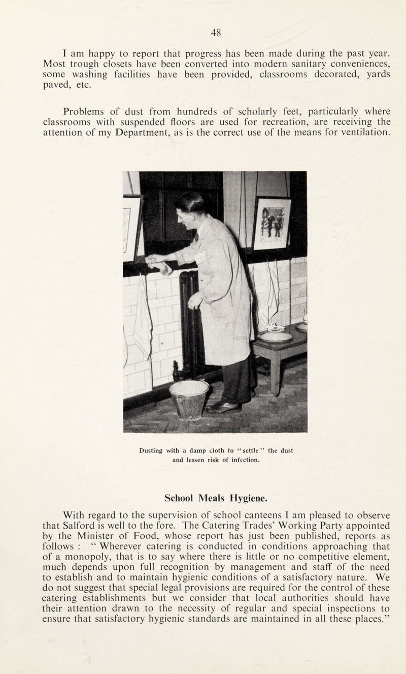 I am happy to report that progress has been made during the past year. Most trough closets have been converted into modern sanitary conveniences, some washing facilities have been provided, classrooms decorated, yards paved, etc. Problems of dust from hundreds of scholarly feet, particularly where classrooms with suspended floors are used for recreation, are receiving the attention of my Department, as is the correct use of the means for ventilation. Dusting with a damp cloth to “settle” the dust and lessen risk of infection. School Meals Hygiene. With regard to the supervision of school canteens I am pleased to observe that Salford is well to the fore. The Catering Trades’ Working Party appointed by the Minister of Food, whose report has just been published, reports as follows : “ Wherever catering is conducted in conditions approaching that of a monopoly, that is to say where there is little or no competitive element, much depends upon full recognition by management and staff of the need to establish and to maintain hygienic conditions of a satisfactory nature. We do not suggest that special legal provisions are required for the control of these catering establishments but we consider that local authorities should have their attention drawn to the necessity of regular and special inspections to ensure that satisfactory hygienic standards are maintained in all these places.”