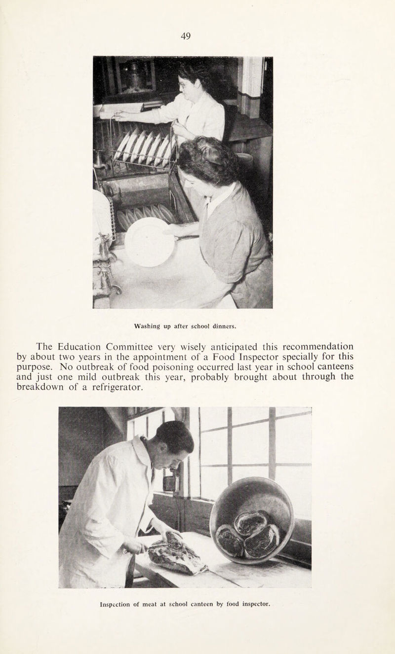 Washing up after school dinners. The Education Committee very wisely anticipated this recommendation by about two years in the appointment of a Food Inspector specially for this purpose. No outbreak of food poisoning occurred last year in school canteens and just one mild outbreak this year, probably brought about through the breakdown of a refrigerator. Inspection of meat at school canteen by food inspector.