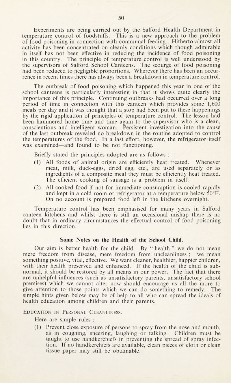 Experiments are being carried out by the Salford Health Department in temperature control of foodstuffs. This is a new approach to the problem of food poisoning in connection with communal feeding. Hitherto almost all activity has been concentrated on cleanly conditions which though admirable in itself has not been effective in reducing the incidence of food poisoning in this country. The principle of temperature control is well understood by the supervisors of Salford School Canteens. The scourge of food poisoning had been reduced to negligible proportions. Wherever there has been an occur¬ rence in recent times there has always been a breakdown in temperature control. The outbreak of food poisoning which happened this year in one of the school canteens is particularly interesting in that it shows quite clearly the importance of this principle. Continuing outbreaks had occurred over a long period of time in connection with this canteen which provides some 1,600 meals per day and it was thought that a stop had been put to these happenings by the rigid application of principles of temperature control. The lesson had been hammered home time and time again to the supervisor who is a clean, conscientious and intelligent woman. Persistent investigation into the cause of the last outbreak revealed no breakdown in the routine adopted to control the temperatures of the food. In a last effort, however, the refrigerator itself was examined—and found to be not functioning. Briefly stated the principles adopted are as follows :— (1) All foods of animal origin are efficiently heat treated. Whenever meat, milk, duck-eggs, dried egg, etc., are used separately or as ingredients of a composite meal they must be efficiently heat treated. The efficient cooking of sausage is a problem in itself. (2) All cooked food if not for immediate consumption is cooled rapidly and kept in a cold room or refrigerator at a temperature below 50°F. On no account is prepared food left in the kitchens overnight. Temperature control has been emphasised for many years in Salford canteen kitchens and whilst there is still an occasional mishap there is no doubt that in ordinary circumstances the effectual control of food poisoning lies in this direction. Some Notes on the Health of the School Child. Our aim is better health for the child. By “ health ” we do not mean mere freedom from disease, mere freedom from uncleanliness ; we mean something positive, vital, effective. We want cleaner, healthier, happier children, with their health preserved and enhanced, if the health of the child is sub¬ normal, it should be restored by all means in our power. The fact that there are unhelpful influences (such as unsatisfactory parents, unsatisfactory school premises) which we cannot alter now should encourage us all the more to give attention to those points which we can do something to remedy. The simple hints given below may be of help to all who can spread the ideals of health education among children and their parents. Education in Personal Cleanliness. Here are simple rules :— (1) Prevent close exposure of persons to spray from the nose and mouth, as in coughing, sneezing, laughing or talking. Children must be taught to use handkerchiefs in preventing the spread of spray infec¬ tion. If no handkerchiefs are available, clean pieces of cloth or clean tissue paper may still be obtainable.