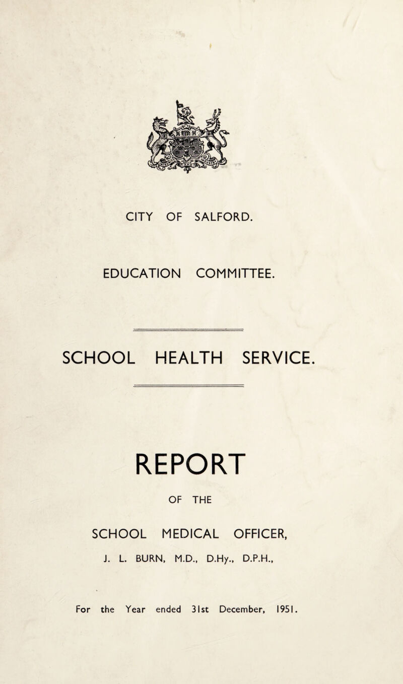 CITY OF SALFORD. EDUCATION COMMITTEE. SCHOOL HEALTH SERVICE. REPORT OF THE SCHOOL MEDICAL OFFICER, J. L. BURN, M.D., D.Hy., D.P.H., For the Year ended 31st December, 1951.
