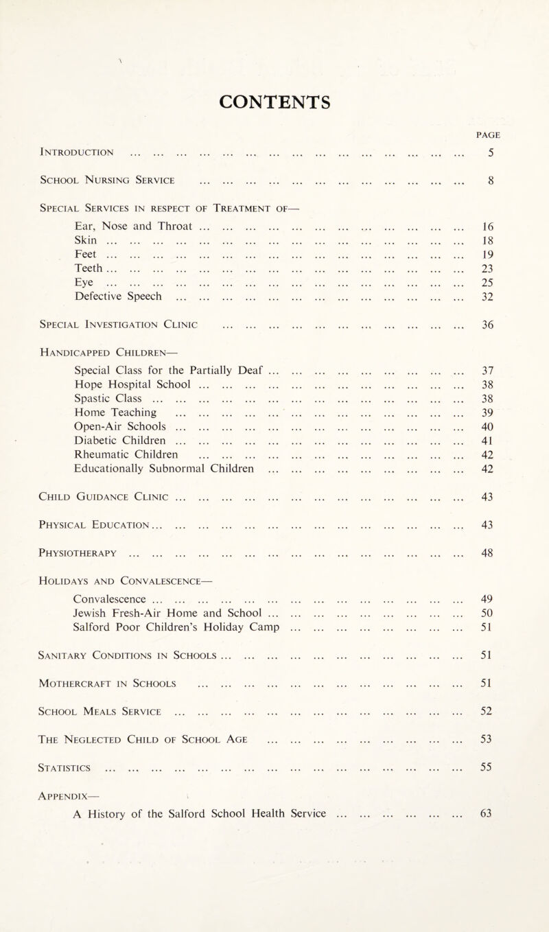 CONTENTS Introduction ... School Nursing Service . Special Services in respect of Treatment of— Ear, Nose and Throat. Skin . Feet . Teeth. Eye . Defective Speech . Special Investigation Clinic . Handicapped Children— Special Class for the Partially Deaf. Hope Hospital School. Spastic Class . Home Teaching . Open-Air Schools .. Diabetic Children . Rheumatic Children . Educationally Subnormal Children . Child Guidance Clinic. Physical Education. Physiotherapy . Holidays and Convalescence— Convalescence. Jewish Fresh-Air Home and School. Salford Poor Children’s Holiday Camp . Sanitary Conditions in Schools. Mothercraft in Schools . School Meals Service . The Neglected Child of School Age . Statistics . Appendix— A History of the Salford School Health Service ...