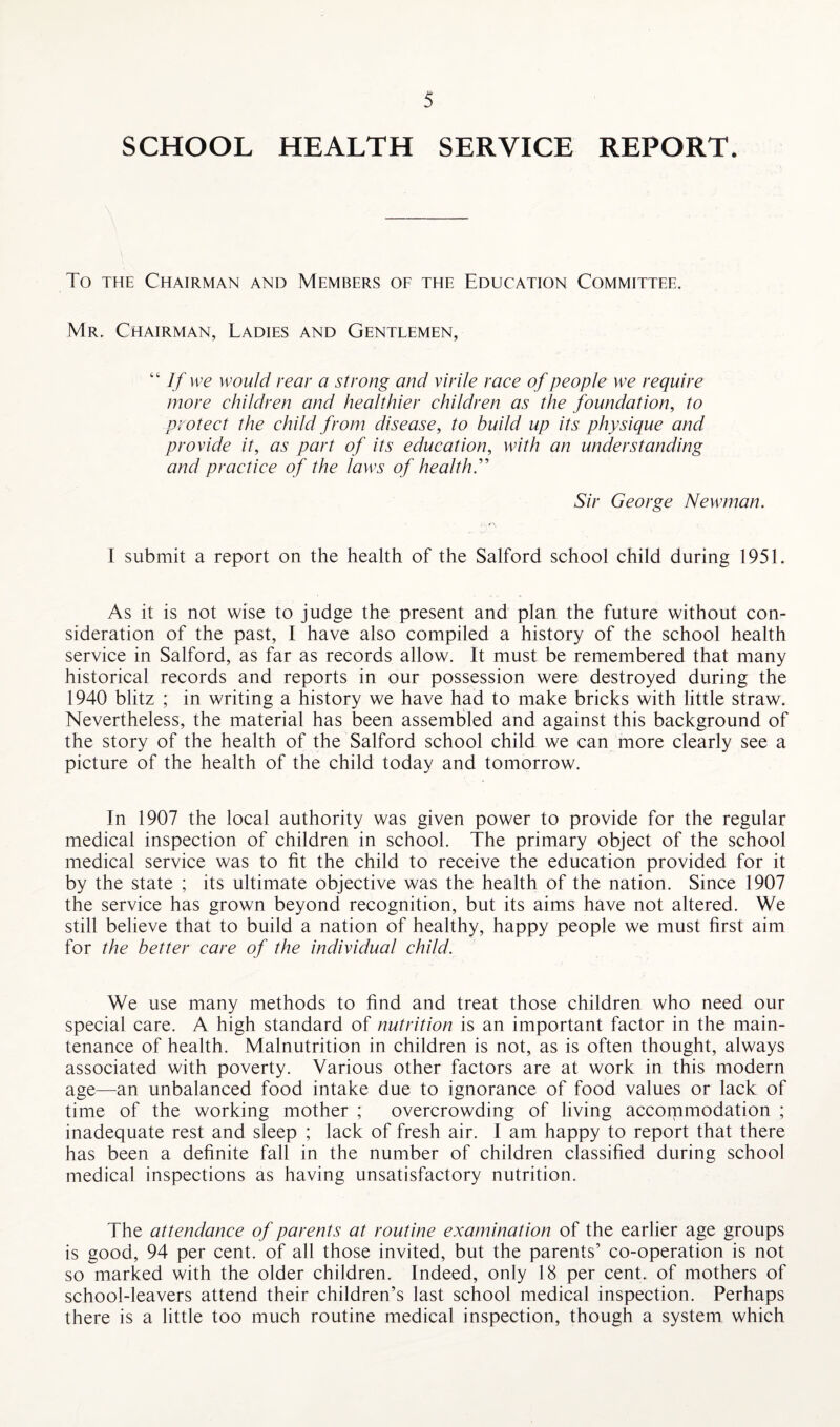 SCHOOL HEALTH SERVICE REPORT. To the Chairman and Members of the Education Committee. Mr. Chairman, Ladies and Gentlemen, If we would rear a strong and virile race of people we require more children and healthier children as the foundation, to protect the child from disease, to build up its physique and provide it, as part of its education, with an understanding and practice of the laws of health.” Sir George Newman. I submit a report on the health of the Salford school child during 1951. As it is not wise to judge the present and plan the future without con¬ sideration of the past, I have also compiled a history of the school health service in Salford, as far as records allow. It must be remembered that many historical records and reports in our possession were destroyed during the 1940 blitz ; in writing a history we have had to make bricks with little straw. Nevertheless, the material has been assembled and against this background of the story of the health of the Salford school child we can more clearly see a picture of the health of the child today and tomorrow. In 1907 the local authority was given power to provide for the regular medical inspection of children in school. The primary object of the school medical service was to fit the child to receive the education provided for it by the state ; its ultimate objective was the health of the nation. Since 1907 the service has grown beyond recognition, but its aims have not altered. We still believe that to build a nation of healthy, happy people we must first aim for the better care of the individual child. We use many methods to find and treat those children who need our special care. A high standard of nutrition is an important factor in the main¬ tenance of health. Malnutrition in children is not, as is often thought, always associated with poverty. Various other factors are at work in this modern age—an unbalanced food intake due to ignorance of food values or lack of time of the working mother ; overcrowding of living accommodation ; inadequate rest and sleep ; lack of fresh air. I am happy to report that there has been a definite fall in the number of children classified during school medical inspections as having unsatisfactory nutrition. The attendance of parents at routine examination of the earlier age groups is good, 94 per cent, of all those invited, but the parents’ co-operation is not so marked with the older children. Indeed, only 18 per cent, of mothers of school-leavers attend their children’s last school medical inspection. Perhaps there is a little too much routine medical inspection, though a system which