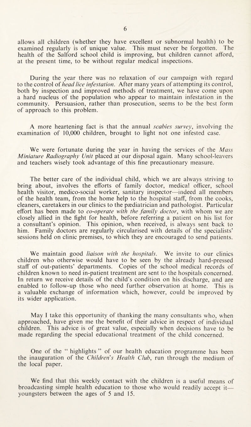 allows all children (whether they have excellent or subnormal health) to be examined regularly is of unique value. This must never be forgotten. The health of the Salford school child is improving, but children cannot afford, at the present time, to be without regular medical inspections. During the year there was no relaxation of our campaign with regard to the control of head lice infestation. After many years of attempting its control, both by inspection and improved methods of treatment, we have come upon a hard nucleus of the population who appear to maintain infestation in the community. Persuasion, rather than prosecution, seems to be the best form of approach to this problem. A more heartening fact is that the annual scabies survey, involving the examination of 10,000 children, brought to light not one infested case. We were fortunate during the year in having the services of the Mass Miniature Radiography Unit placed at our disposal again. Many school-leavers and teachers wisely took advantage of this fine precautionary measure. The better care of the individual child, which we are always striving to bring about, involves the efforts of family doctor, medical officer, school health visitor, medico-social worker, sanitary inspector—indeed all members of the health team, from the home help to the hospital staff, from the cooks, cleaners, caretakers in our clinics to the paediatrician and pathologist. Particular effort has been made to co-operate with the family doctor, with whom we are closely allied in the fight for health, before referring a patient on his list for a consultant’s opinion. This opinion, when received, is always sent back to him. Family doctors are regularly circularised with details of the specialists’ sessions held on clinic premises, to which they are encouraged to send patients. We maintain good liaison with the hospitals. We invite to our clinics children who otherwise would have to be seen by the already hard-pressed staff of out-patients’ departments. Copies of the school medical records of children known to need in-patient treatment are sent to the hospitals concerned. In return we receive details of the child’s condition on his discharge, and are enabled to follow-up those who need further observation at home. This is a valuable exchange of information which, however, could be improved by its wider application. May I take this opportunity of thanking the many consultants who, when approached, have given me the benefit of their advice in respect of individual children. This advice is of great value, especially when decisions have to be made regarding the special educational treatment of the child concerned. One of the “ highlights ” of our health education programme has been the inauguration of the Children's Health Club, run through the medium of the local paper. We find that this weekly contact with the children is a useful means of broadcasting simple health education to those who would readily accept it— youngsters between the ages of 5 and 15.