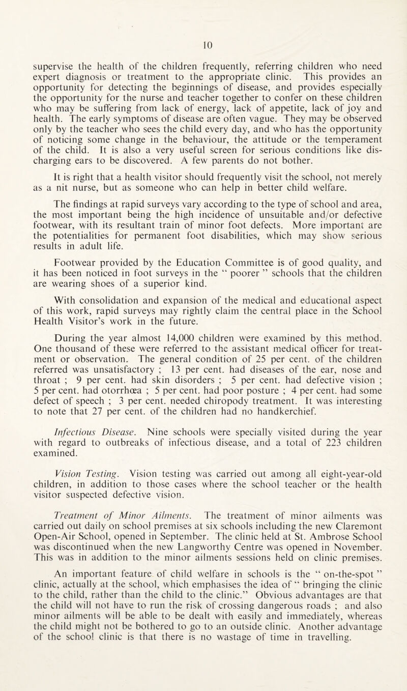supervise the health of the children frequently, referring children who need expert diagnosis or treatment to the appropriate clinic. This provides an opportunity for detecting the beginnings of disease, and provides especially the opportunity for the nurse and teacher together to confer on these children who may be suffering from lack of energy, lack of appetite, lack of joy and health. The early symptoms of disease are often vague. They may be observed only by the teacher who sees the child every day, and who has the opportunity of noticing some change in the behaviour, the attitude or the temperament of the child. It is also a very useful screen for serious conditions like dis¬ charging ears to be discovered. A few parents do not bother. It is right that a health visitor should frequently visit the school, not merely as a nit nurse, but as someone who can help in better child welfare. The findings at rapid surveys vary according to the type of school and area, the most important being the high incidence of unsuitable and/or defective footwear, with its resultant train of minor foot defects. More important are the potentialities for permanent foot disabilities, which may show serious results in adult life. Footwear provided by the Education Committee is of good quality, and it has been noticed in foot surveys in the “ poorer ” schools that the children are wearing shoes of a superior kind. With consolidation and expansion of the medical and educational aspect of this work, rapid surveys may rightly claim the central place in the School Health Visitor’s work in the future. During the year almost 14,000 children were examined by this method. One thousand of these were referred to the assistant medical officer for treat¬ ment or observation. The general condition of 25 per cent, of the children referred was unsatisfactory ; 13 per cent, had diseases of the ear, nose and throat ; 9 per cent, had skin disorders ; 5 per cent, had defective vision ; 5 per cent, had otorrhoea ; 5 per cent, had poor posture ; 4 per cent, had some defect of speech ; 3 per cent, needed chiropody treatment. It was interesting to note that 27 per cent, of the children had no handkerchief. Infectious Disease. Nine schools were specially visited during the year with regard to outbreaks of infectious disease, and a total of 223 children examined. Vision Testing. Vision testing was carried out among all eight-year-old children, in addition to those cases where the school teacher or the health visitor suspected defective vision. Treatment of Minor Ailments. The treatment of minor ailments was carried out daily on school premises at six schools including the new Claremont Open-Air School, opened in September. The clinic held at St. Ambrose School was discontinued when the new Langworthy Centre was opened in November. This was in addition to the minor ailments sessions held on clinic premises. An important feature of child welfare in schools is the “ on-the-spot ” clinic, actually at the school, which emphasises the idea of “ bringing the clinic to the child, rather than the child to the clinic.” Obvious advantages are that the child will not have to run the risk of crossing dangerous roads ; and also minor ailments will be able to be dealt with easily and immediately, whereas the child might not be bothered to go to an outside clinic. Another advantage of the school clinic is that there is no wastage of time in travelling.
