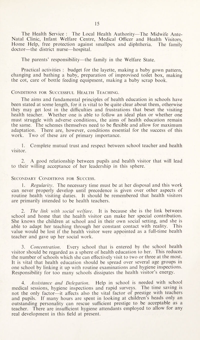 The Health Service : The Local Health Authority—The Midwife Ante- Natal Clinic, Infant Welfare Centre, Medical Officer and Health Visitors, Home Help, free protection against smallpox and diphtheria. The family doctor—the district nurse—hospital. The parents’ responsibility—the family in the Welfare State. Practical activities : budget for the layette, making a baby gown pattern, changing and bathing a baby, preparation of improvised toilet box, making the cot, care of bottle feeding equipment, making a baby scrap book. Conditions for Successful Health Teaching. The aims and fundamental principles of health education in schools have been stated at some length, for it is vital to be quite clear about them, otherwise they may get lost in the difficulties and frustrations that beset the visiting health teacher. Whether one is able to follow an ideal plan or whether one must struggle with adverse conditions, the aims of health education remain the same. The schemes themselves need to be flexible and allow for maximum adaptation. There are, however, conditions essential for the success of this work. Two of these are of primary importance. 1. Complete mutual trust and respect between school teacher and health visitor. 2. A good relationship between pupils and health visitor that will lead to their willing acceptance of her leadership in this sphere. Secondary Conditions for Success. 1. Regularity. The necessary time must be at her disposal and this work can never properly develop until precedence is given over other aspects of routine health visiting duties. It should be remembered that health visitors are primarily intended to be health teachers. 2. The link with social welfare. It is because she is the link between school and home that the health visitor can make her special contribution. She knows the children at school and in their own social setting, and she is able to adapt her teaching through her constant contact with reality. This value would be lost if the health visitor were appointed as a full-time health teacher and gave up her social work. 3. Concentration. Every school that is entered by the school health visitor should be regarded as a sphere of health education to her. This reduces the number of schools which she can effectively visit to two or three at the most. It is vital that health education should be spread over several age groups in one school by linking it up with routine examinations and hygiene inspections. Responsibility for too many schools dissipates the health visitor’s energy. 4. Assistance and Delegation. Help in school is needed with school medical sessions, hygiene inspections and rapid surveys. The time saving is not the only factor—it affects also the vital factor of prestige with teachers and pupils. If many hours are spent in looking at children’s heads only an outstanding personality can rescue sufficient prestige to be acceptable as a teacher. There are insufficient hygiene attendants employed to allow for any real development in this field at present.