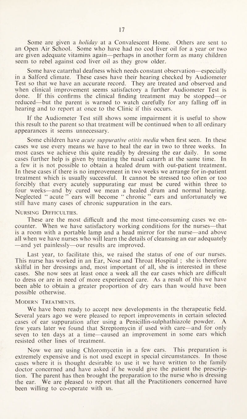 Some are given a holiday at a Convalescent Home. Others are sent to an Open Air School. Some who have had no cod liver oil for a year or two are given adequate vitamins again—perhaps in another form as many children seem to rebel against cod liver oil as they grow older. Some have catarrhal deafness which needs constant observation—especially in a Salford climate. These cases have their hearing checked by Audiometer Test so that we have an accurate record. They are treated and observed and when clinical improvement seems satisfactory a further Audiometer Test is done. If this confirms the clinical finding treatment may be stopped—or reduced—but the parent is warned to watch carefully for any falling off in hearing and to report at once to the Clinic if this occurs. If the Audiometer Test still shows some impairment it is useful to show this result to the parent so that treatment will be continued when to all ordinary appearances it seems unnecessary. Some children have acute suppurative otitis media when first seen. In these cases we use every means we have to heal the ear in two to three weeks. In most cases we achieve this quite readily by dressing the ear daily. In some cases further help is given by treating the nasal catarrh at the same time. In a few it is not possible to obtain a healed drum with out-patient treatment. In these cases if there is no improvement in two weeks we arrange for in-patient treatment which is usually successful. It cannot be stressed too often or too forcibly that every acutely suppurating ear must be cured within three to four weeks—and by cured we mean a healed drum and normal hearing. Neglected “ acute ” ears will become “ chronic ” ears and unfortunately we still have many cases of chronic suppuration in the ears. Nursing Difficulties. These are the most difficult and the most time-consuming cases we en¬ counter. When we have satisfactory working conditions for the nurses—that is a room with a portable lamp and a head mirror for the nurse—and above all when we have nurses who will learn the details of cleansing an ear adequately —and yet painlessly—our results are improved. Last year, to facilitate this, we raised the status of one of our nurses. This nurse has worked in an Ear, Nose and Throat Hospital ; she is therefore skilful in her dressings and, most important of all, she is interested in these cases. She now sees at least once a week all the ear cases which are difficult to dress or are in need of more experienced care. As a result of this we have been able to obtain a greater proportion of dry ears than would have been possible otherwise. Modern Treatments. We have been ready to accept new developments in the therapeutic field. Several years ago we were pleased to report improvements in certain selected cases of ear suppuration after using a Penicillin-sulphathiazole powder. A few years later we found that Streptomycin if used with care—and for only seven to ten days at a time—caused an improvement in some ears which resisted other lines of treatment. Now we are using Chloromycetin in a few ears. This preparation is extremely expensive and is not used except in special circumstances. In those cases where it is thought desirable to use it we have written to the family doctor concerned and have asked if he would give the patient the prescrip¬ tion. The parent has then brought the preparation to the nurse who is dressing the ear. We are pleased to report that all the Practitioners concerned have been willing to co-operate with us.