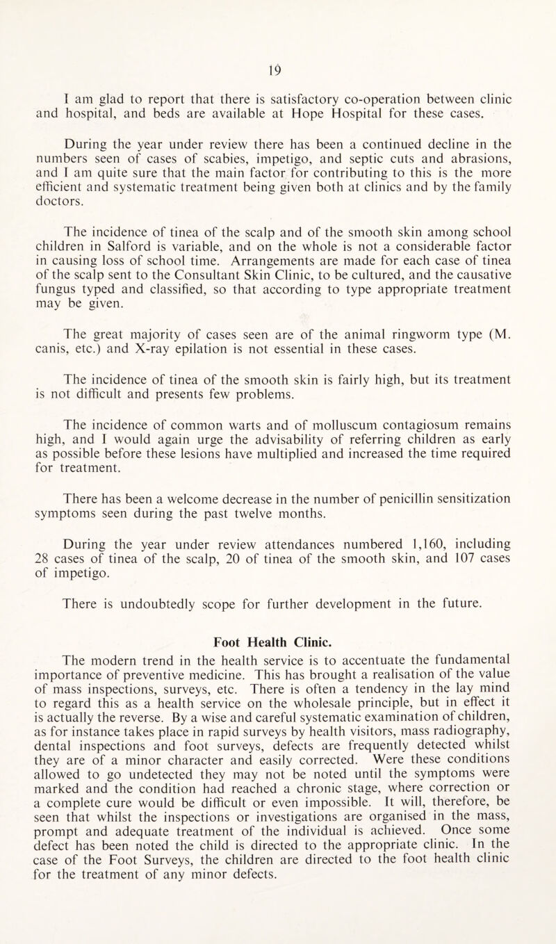 I am glad to report that there is satisfactory co-operation between clinic and hospital, and beds are available at Hope Hospital for these cases. During the year under review there has been a continued decline in the numbers seen of cases of scabies, impetigo, and septic cuts and abrasions, and I am quite sure that the main factor for contributing to this is the more efficient and systematic treatment being given both at clinics and by the family doctors. The incidence of tinea of the scalp and of the smooth skin among school children in Salford is variable, and on the whole is not a considerable factor in causing loss of school time. Arrangements are made for each case of tinea of the scalp sent to the Consultant Skin Clinic, to be cultured, and the causative fungus typed and classified, so that according to type appropriate treatment may be given. The great majority of cases seen are of the animal ringworm type (M. canis, etc.) and X-ray epilation is not essential in these cases. The incidence of tinea of the smooth skin is fairly high, but its treatment is not difficult and presents few problems. The incidence of common warts and of molluscum contagiosum remains high, and I would again urge the advisability of referring children as early as possible before these lesions have multiplied and increased the time required for treatment. There has been a welcome decrease in the number of penicillin sensitization symptoms seen during the past twelve months. During the year under review attendances numbered 1,160, including 28 cases of tinea of the scalp, 20 of tinea of the smooth skin, and 107 cases of impetigo. There is undoubtedly scope for further development in the future. Foot Health Clinic. The modern trend in the health service is to accentuate the fundamental importance of preventive medicine. This has brought a realisation of the value of mass inspections, surveys, etc. There is often a tendency in the lay mind to regard this as a health service on the wholesale principle, but in effect it is actually the reverse. By a wise and careful systematic examination of children, as for instance takes place in rapid surveys by health visitors, mass radiography, dental inspections and foot surveys, defects are frequently detected whilst they are of a minor character and easily corrected. Were these conditions allowed to go undetected they may not be noted until the symptoms were marked and the condition had reached a chronic stage, where correction or a complete cure would be difficult or even impossible. It will, therefore, be seen that whilst the inspections or investigations are organised in the mass, prompt and adequate treatment of the individual is achieved. Once some defect has been noted the child is directed to the appropriate clinic. In the case of the Foot Surveys, the children are directed to the foot health clinic for the treatment of any minor defects.