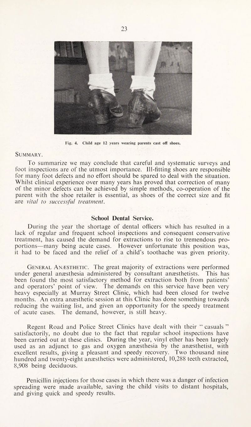 Fig. 4. Child age 12 years wearing parents cast off shoes. Summary. To summarize we may conclude that careful and systematic surveys and foot inspections are of the utmost importance. Ill-fitting shoes are responsible for many foot defects and no effort should be spared to deal with the situation. Whilst clinical experience over many years has proved that correction of many of the minor defects can be achieved by simple methods, co-operation of the parent with the shoe retailer is essential, as shoes of the correct size and fit are vital to successful treatment. School Dental Service. During the year the shortage of dental officers which has resulted in a lack of regular and frequent school inspections and consequent conservative treatment, has caused the demand for extractions to rise to tremendous pro¬ portions—many being acute cases. However unfortunate this position was, it had to be faced and the relief of a child’s toothache was given priority. General Anesthetic. The great majority of extractions were performed under general anaesthesia administered by consultant anaesthetists. This has been found the most satisfactory method for extraction both from patients’ and operators’ point of view. The demands on this service have been very heavy especially at Murray Street Clinic, which had been closed for twelve months. An extra anaesthetic session at this Clinic has done something towards reducing the waiting list, and given an opportunity for the speedy treatment of acute cases. The demand, however, is still heavy. Regent Road and Police Street Clinics have dealt with their “ casuals ” satisfactorily, no doubt due to the fact that regular school inspections have been carried out at these clinics. During the year, vinyl ether has been largely used as an adjunct to gas and oxygen anaesthesia by the anaesthetist, with excellent results, giving a pleasant and speedy recovery. Two thousand nine hundred and twenty-eight anaesthetics were administered, 10,288 teeth extracted, 8,908 being deciduous. Penicillin injections for those cases in which there was a danger of infection spreading were made available, saving the child visits to distant hospitals, and giving quick and speedy results.