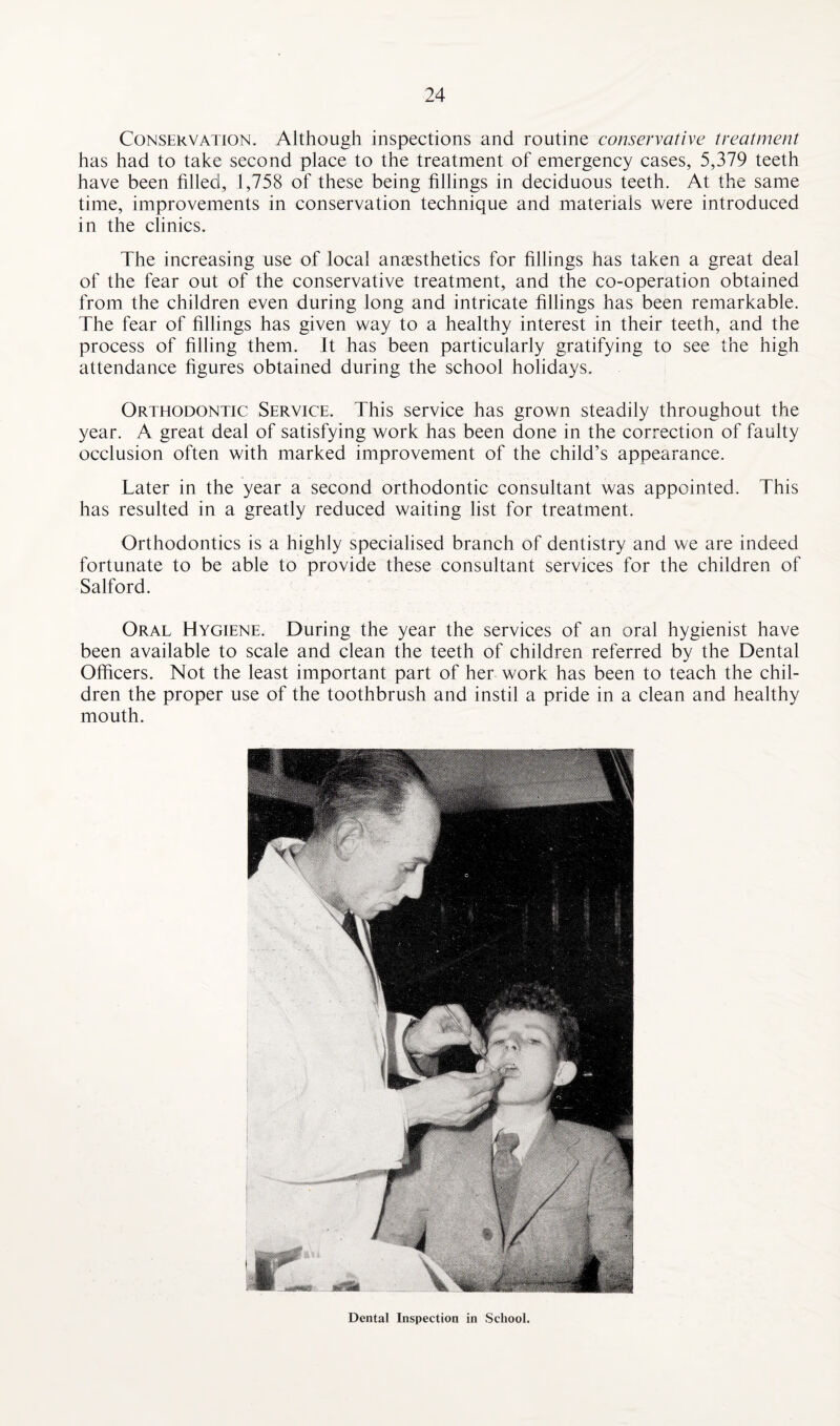 Conservation. Although inspections and routine conservative treatment has had to take second place to the treatment of emergency cases, 5,379 teeth have been filled, 1,758 of these being fillings in deciduous teeth. At the same time, improvements in conservation technique and materials were introduced in the clinics. The increasing use of local anaesthetics for fillings has taken a great deal of the fear out of the conservative treatment, and the co-operation obtained from the children even during long and intricate fillings has been remarkable. The fear of fillings has given way to a healthy interest in their teeth, and the process of filling them. It has been particularly gratifying to see the high attendance figures obtained during the school holidays. Orthodontic Service. This service has grown steadily throughout the year. A great deal of satisfying work has been done in the correction of faulty occlusion often with marked improvement of the child’s appearance. Later in the year a second orthodontic consultant was appointed. This has resulted in a greatly reduced waiting list for treatment. Orthodontics is a highly specialised branch of dentistry and we are indeed fortunate to be able to provide these consultant services for the children of Salford. Oral Hygiene. During the year the services of an oral hygienist have been available to scale and clean the teeth of children referred by the Dental Officers. Not the least important part of her work has been to teach the chil¬ dren the proper use of the toothbrush and instil a pride in a clean and healthy mouth. Dental Inspection in School.