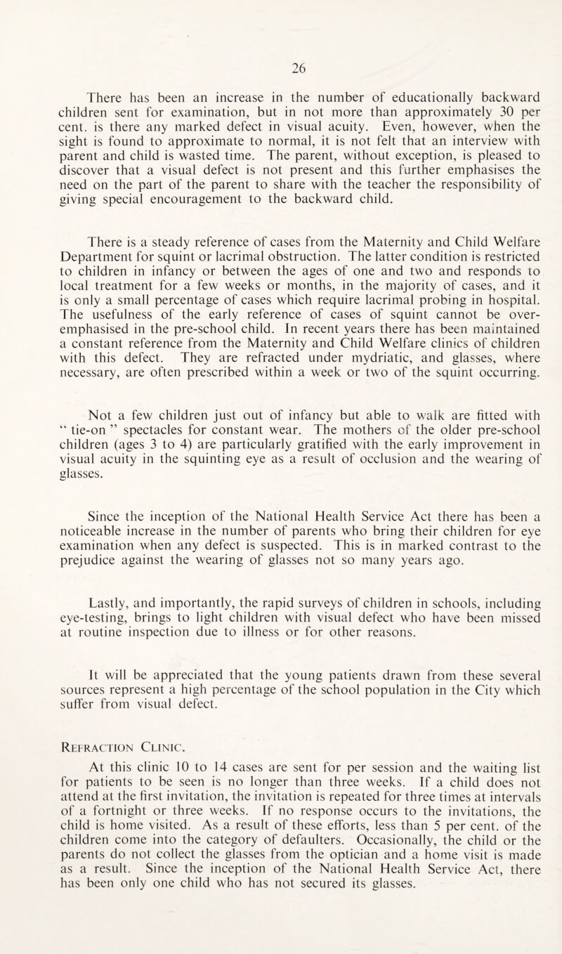There has been an increase in the number of educationally backward children sent for examination, but in not more than approximately 30 per cent, is there any marked defect in visual acuity. Even, however, when the sight is found to approximate to normal, it is not felt that an interview with parent and child is wasted time. The parent, without exception, is pleased to discover that a visual defect is not present and this further emphasises the need on the part of the parent to share with the teacher the responsibility of giving special encouragement to the backward child. There is a steady reference of cases from the Maternity and Child Welfare Department for squint or lacrimal obstruction. The latter condition is restricted to children in infancy or between the ages of one and two and responds to local treatment for a few weeks or months, in the majority of cases, and it is only a small percentage of cases which require lacrimal probing in hospital. The usefulness of the early reference of cases of squint cannot be over¬ emphasised in the pre-school child. In recent years there has been maintained a constant reference from the Maternity and Child Welfare clinics of children with this defect. They are refracted under mydriatic, and glasses, where necessary, are often prescribed within a week or two of the squint occurring. Not a few children just out of infancy but able to walk are fitted with “ tie-on ” spectacles for constant wear. The mothers of the older pre-school children (ages 3 to 4) are particularly gratified with the early improvement in visual acuity in the squinting eye as a result of occlusion and the wearing of glasses. Since the inception of the National Health Service Act there has been a noticeable increase in the number of parents who bring their children for eye examination when any defect is suspected. This is in marked contrast to the prejudice against the wearing of glasses not so many years ago. Lastly, and importantly, the rapid surveys of children in schools, including eye-testing, brings to light children with visual defect who have been missed at routine inspection due to illness or for other reasons. It will be appreciated that the young patients drawn from these several sources represent a high percentage of the school population in the City which suffer from visual defect. Refraction Clinic. At this clinic 10 to 14 cases are sent for per session and the waiting list for patients to be seen is no longer than three weeks. If a child does not attend at the first invitation, the invitation is repeated for three times at intervals of a fortnight or three weeks. If no response occurs to the invitations, the child is home visited. As a result of these efforts, less than 5 per cent, of the children come into the category of defaulters. Occasionally, the child or the parents do not collect the glasses from the optician and a home visit is made as a result. Since the inception of the National Health Service Act, there has been only one child who has not secured its glasses.