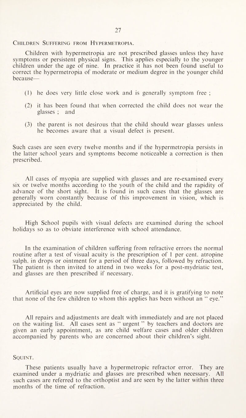 Children Suffering from Hypermetropia. Children with hypermetropia are not prescribed glasses unless they have symptoms or persistent physical signs. This applies especially to the younger children under the age of nine. In practice it has not been found useful to correct the hypermetropia of moderate or medium degree in the younger child because— (1) he does very little close work and is generally symptom free ; (2) it has been found that when corrected the child does not wear the glasses ; and (3) the parent is not desirous that the child should wear glasses unless he becomes aware that a visual defect is present. Such cases are seen every twelve months and if the hypermetropia persists in the latter school years and symptoms become noticeable a correction is then prescribed. All cases of myopia are supplied with glasses and are re-examined every six or twelve months according to the youth of the child and the rapidity of advance of the short sight. It is found in such cases that the glasses are generally worn constantly because of this improvement in vision, which is appreciated by the child. High School pupils with visual defects are examined during the school holidays so as to obviate interference with school attendance. In the examination of children suffering from refractive errors the normal routine after a test of visual acuity is the prescription of 1 per cent, atropine sulph. in drops or ointment for a period of three days, followed by refraction. The patient is then invited to attend in two weeks for a post-mydriatic test, and glasses are then prescribed if necessary. Artificial eyes are now supplied free of charge, and it is gratifying to note that none of the few children to whom this applies has been without an “ eye.” All repairs and adjustments are dealt with immediately and are not placed on the waiting list. All cases sent as “ urgent ” by teachers and doctors are given an early appointment, as are child welfare cases and older children accompanied by parents who are concerned about their children’s sight. Squint. These patients usually have a hypermetropic refractor error. They are examined under a mydriatic and glasses are prescribed when necessary. All such cases are referred to the orthoptist and are seen by the latter within three months of the time of refraction.