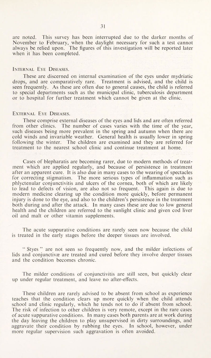 are noted. This survey has been interrupted due to the darker months of November to February, when the daylight necessary for such a test cannot always be relied upon. The figures of this investigation will be reported later when it has been completed. Internal Eye Diseases. These are discerned on internal examination of the eyes under mydriatic drops, and are comparatively rare. Treatment is advised, and the child is seen frequently. As these are often due to general causes, the child is referred to special departments such as the municipal clinic, tuberculosis department or to hospital for further treatment which cannot be given at the clinic. External Eye Diseases. These comprise external diseases of the eyes and lids and are often referred from other clinics. The number of cases varies with the time of the year, such diseases being more prevalent in the spring and autumn when there are cold winds and invariable weather. General health is usually lower in spring following the winter. The children are examined and they are referred for treatment to the nearest school clinic and continue treatment at home. Cases of blepharatis are becoming rarer, due to modern methods of treat¬ ment which are applied regularly, and because of persistence in treatment after an apparent cure. It is also due in many cases to the wearing of spectacles for correcting stigmatism. The more serious types of inflammation such as phlyctenular conjunctivitis and ulcers of the cornea, both of which are likely to lead to defects of vision, are also not so frequent. This again is due to modern medicine clearing up the condition more quickly, before permanent injury is done to the eye, and also to the children’s persistence in the treatment both during and after the attack. In many cases these are due to low general health and the children are referred to the sunlight clinic and given cod liver oil and malt or other vitamin supplements. The acute suppurative conditions are rarely seen now because the child is treated in the early stages before the deeper tissues are involved. “ Styes ” are not seen so frequently now, and the milder infections of lids and conjunctive are treated and cured before they involve deeper tissues and the condition becomes chronic. The milder conditions of conjunctivitis are still seen, but quickly clear up under regular treatment, and leave no after-effects. These children are rarely advised to be absent from school as experience teaches that the condition clears up more quickly when the child attends school and clinic regularly, which he tends not to do if absent from school. The risk of infection to other children is very remote, except in the rare cases of acute suppurative conditions. In many cases both parents are at work during the day leaving the children to play unsupervised in dirty surroundings, and aggravate their condition by rubbing the eyes. In school, however, under more regular supervision such aggravation is often avoided.