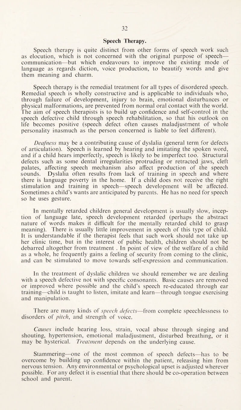 Speech Therapy. Speech therapy is quite distinct from other forms of speech work such as elocution, which is not concerned with the original purpose of speech— communication—but which endeavours to improve the existing mode of language as regards diction, voice production, to beautify words and give them meaning and charm. Speech therapy is the remedial treatment for all types of disordered speech. Remedial speech is wholly constructive and is applicable to individuals who, through failure of development, injury to brain, emotional disturbances or physical malformations, are prevented from normal oral contact with the world. The aim of speech therapists is to build up confidence and self-control in the speech defective child through speech rehabilitation, so that his outlook on life becomes positive (speech defect often causes maladjustment of whole personality inasmuch as the person concerned is liable to feel different). Deafness may be a contributing cause of dyslalia (general term for defects of articulation). Speech is learned by hearing and imitating the spoken word, and if a child hears imperfectly, speech is likely to be imperfect too. Structural defects such as some dental irregularities protruding or retracted jaws, cleft palates, affecting speech mechanism also affect production of the speech sounds. Dyslalia often results from lack of training in speech and where there is language poverty in the home. If a child does not receive the right stimulation and training in speech—speech development will be affected. Sometimes a child’s wants are anticipated by parents. He has no need for speech so he uses gesture. In mentally retarded children general development is usually slow, incep¬ tion of language late, speech development retarded (perhaps the abstract nature of words makes it difficult for the mentally retarded child to grasp meaning). There is usually little improvement in speech of this type of child. It is understandable if the therapist feels that such work should not take up her clinic time, but in the interest of public health, children should not be debarred altogether from treatment . In point of view of the welfare of a child as a whole, he frequently gains a feeling of security from coming to the clinic, and can be stimulated to move towards self-expression and communication. In the treatment of dyslalic children we should remember we are dealing with a speech defective not with specific consonants. Basic causes are removed or improved where possible and the child’s speech re-educated through ear training—child is taught to listen, imitate and learn—through tongue exercising and manipulation. There are many kinds of speech defects—from complete speechlessness to disorders of pitch, and strength of voice. Causes include hearing loss, strain, vocal abuse through singing and shouting, hypertension, emotional maladjustment, disturbed breathing, or it may be hysterical. Treatment depends on the underlying cause. Stammering—one of the most common of speech defects—has to be overcome by building up confidence within the patient, releasing him from nervous tension. Any environmental or psychological upset is adjusted wherever possible. For any defect it is essential that there should be co-operation between school and parent.