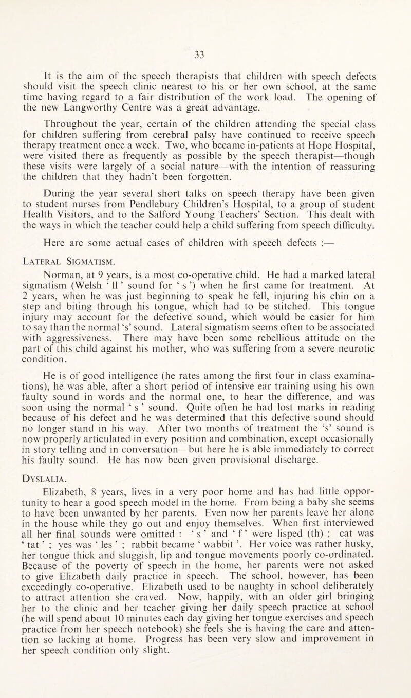 It is the aim of the speech therapists that children with speech defects should visit the speech clinic nearest to his or her own school, at the same time having regard to a fair distribution of the work load. The opening of the new Langworthy Centre was a great advantage. Throughout the year, certain of the children attending the special class for children suffering from cerebral palsy have continued to receive speech therapy treatment once a week. Two, who became in-patients at Hope Hospital, were visited there as frequently as possible by the speech therapist—though these visits were largely of a social nature—with the intention of reassuring the children that they hadn’t been forgotten. During the year several short talks on speech therapy have been given to student nurses from Pendlebury Children’s Hospital, to a group of student Health Visitors, and to the Salford Young Teachers’ Section. This dealt with the ways in which the teacher could help a child suffering from speech difficulty. Here are some actual cases of children with speech defects Lateral Sigmatism. Norman, at 9 years, is a most co-operative child. He had a marked lateral sigmatism (Welsh ‘ 11 ’ sound for ‘ s ’) when he first came for treatment. At 2 years, when he was just beginning to speak he fell, injuring his chin on a step and biting through his tongue, which had to be stitched. This tongue injury may account for the defective sound, which would be easier for him to say than the normal ‘s’ sound. Lateral sigmatism seems often to be associated with aggressiveness. There may have been some rebellious attitude on the part of this child against his mother, who was suffering from a severe neurotic condition. He is of good intelligence (he rates among the first four in class examina¬ tions), he was able, after a short period of intensive ear training using his own faulty sound in words and the normal one, to hear the difference, and was soon using the normal ‘ s ’ sound. Quite often he had lost marks in reading because of his defect and he was determined that this defective sound should no longer stand in his way. After two months of treatment the ‘s’ sound is now properly articulated in every position and combination, except occasionally in story telling and in conversation—but here he is able immediately to correct his faulty sound. He has now been given provisional discharge. Dyslalia. Elizabeth, 8 years, lives in a very poor home and has had little oppor¬ tunity to hear a good speech model in the home. From being a baby she seems to have been unwanted by her parents. Even now her parents leave her alone in the house while they go out and enjoy themselves. When first interviewed all her final sounds were omitted : ‘s’ and ‘ f ’ were lisped (th) ; cat was 4 tat ’ ; yes was ‘ les ’ ; rabbit became ‘ wabbit ’. Her voice was rather husky, her tongue thick and sluggish, lip and tongue movements poorly co-ordinated. Because of the poverty of speech in the home, her parents were not asked to give Elizabeth daily practice in speech. The school, however, has been exceedingly co-operative. Elizabeth used to be naughty in school deliberately to attract attention she craved. Now, happily, with an older girl bringing her to the clinic and her teacher giving her daily speech practice at school (he will spend about 10 minutes each day giving her tongue exercises and speech practice from her speech notebook) she feels she is having the care and atten¬ tion so lacking at home. Progress has been very slow and improvement in her speech condition only slight.