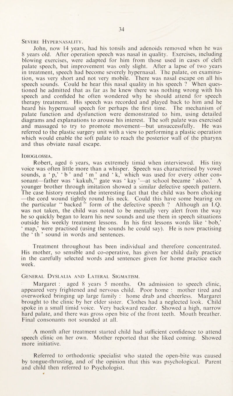 Severe Hypernasality. John, now 14 years, had his tonsils and adenoids removed when he was 8 years old. After operation speech was nasal in quality. Exercises, including blowing exercises, were adapted for him from those used in cases of cleft palate speech, but improvement was only slight. After a lapse of two years in treatment, speech had become severely hypernasal. The palate, on examina¬ tion, was very short and not very mobile. There was nasal escape on all his speech sounds. Could he hear this nasal quality in his speech ? When ques¬ tioned he admitted that as far as he knew there was nothing wrong with his speech and confided he often wondered why he should attend for speech therapy treatment. His speech was recorded and played back to him and he heard his hypernasal speech for perhaps the first time. The mechanism of palate function and dysfunction were demonstrated to him, using detailed diagrams and explanations to arouse his interest. The soft palate was exercised and massaged to try to promote movement—but unsuccessfully. He was referred to the plastic surgery unit with a view to performing a plastic operation which would enable the soft palate to reach the posterior wall of the pharynx and thus obviate nasal escape. Idioglossia. Robert, aged 6 years, was extremely timid when interviewed. His tiny voice was often little more than a whisper. Speech was characterised by vowel sounds, a ‘ p,’ 4 b ’ and 4 m ’ and ‘ k,’ which was used for every other con¬ sonant—father was 4 kakuh,” gate was ‘ kay ’—at school became ‘ akoo.’ A younger brother through imitation showed a similar defective speech pattern. The case history revealed the interesting fact that the child was born choking —the cord wound tightly round his neck. Could this have some bearing on the particular “ backed ” form of the defective speech ? Although an l.Q. was not taken, the child was noted to be mentally very alert from the way he so quickly began to learn his new sounds and use them in speech situations outside his weekly treatment lessons. In his first lessons words like 4 bob,’ 4 map,’ were practised (using the sounds he could say). He is now practising the 4 th ’ sound in words and sentences. Treatment throughout has been individual and therefore concentrated. His mother, so sensible and co-operative, has given her child daily practice in the carefully selected words and sentences given for home practice each week. General Dyslalia and Lateral Sigmatism. Margaret : aged 8 years 5 months. On admission to speech clinic, appeared very frightened and nervous child. Poor home : mother tired and overworked bringing up large family : home drab and cheerless. Margaret brought to the clinic by her elder sister. Clothes had a neglected look. Child spoke in a small timid voice. Very backward reader. Showed a high, narrow hard palate, and there was gross open bite of the front teeth. Mouth breather. Final consonants not sounded at all. A month after treatment started child had sufficient confidence to attend speech clinic on her own. Mother reported that she liked coming. Showed more initiative. Referred to orthodontic specialist who stated the open-bite was caused by tongue-thrusting, and of the opinion that this was psychological. Parent and child then referred to Psychologist.
