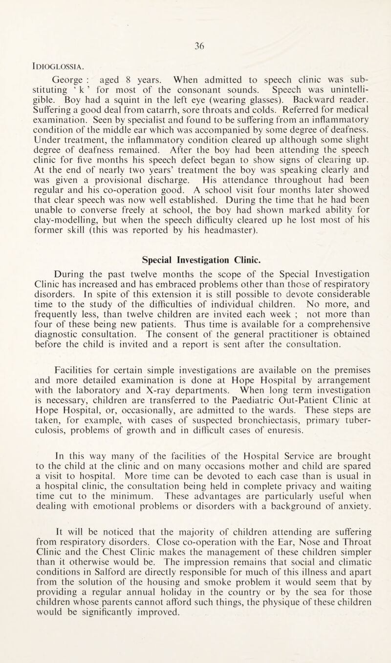 Idioglossia. George : aged 8 years. When admitted to speech clinic was sub¬ stituting ‘ k ’ for most of the consonant sounds. Speech was unintelli¬ gible. Boy had a squint in the left eye (wearing glasses). Backward reader. Suffering a good deal from catarrh, sore throats and colds. Referred for medical examination. Seen by specialist and found to be suffering from an inflammatory condition of the middle ear which was accompanied by some degree of deafness. Under treatment, the inflammatory condition cleared up although some slight degree of deafness remained. After the boy had been attending the speech clinic for five months his speech defect began to show signs of clearing up. At the end of nearly two years’ treatment the boy was speaking clearly and was given a provisional discharge. His attendance throughout had been regular and his co-operation good. A school visit four months later showed that clear speech was now well established. During the time that he had been unable to converse freely at school, the boy had shown marked ability for clay-modelling, but when the speech difficulty cleared up he lost most of his former skill (this was reported by his headmaster). Special Investigation Clinic. During the past twelve months the scope of the Special Investigation Clinic has increased and has embraced problems other than those of respiratory disorders. In spite of this extension it is still possible to devote considerable time to the study of the difficulties of individual children. No more, and frequently less, than twelve children are invited each week ; not more than four of these being new patients. Thus time is available for a comprehensive diagnostic consultation. The consent of the general practitioner is obtained before the child is invited and a report is sent after the consultation. Facilities for certain simple investigations are available on the premises and more detailed examination is done at Hope Hospital by arrangement with the laboratory and X-ray departments. When long term investigation is necessary, children are transferred to the Paediatric Out-Patient Clinic at Hope Hospital, or, occasionally, are admitted to the wards. These steps are taken, for example, with cases of suspected bronchiectasis, primary tuber¬ culosis, problems of growth and in difficult cases of enuresis. In this way many of the facilities of the Hospital Service are brought to the child at the clinic and on many occasions mother and child are spared a visit to hospital. More time can be devoted to each case than is usual in a hospital clinic, the consultation being held in complete privacy and waiting time cut to the minimum. These advantages are particularly useful when dealing with emotional problems or disorders with a background of anxiety. It will be noticed that the majority of children attending are suffering from respiratory disorders. Close co-operation with the Ear, Nose and Throat Clinic and the Chest Clinic makes the management of these children simpler than it otherwise would be. The impression remains that social and climatic conditions in Salford are directly responsible for much of this illness and apart from the solution of the housing and smoke problem it would seem that by providing a regular annual holiday in the country or by the sea for those children whose parents cannot afford such things, the physique of these children would be significantly improved.
