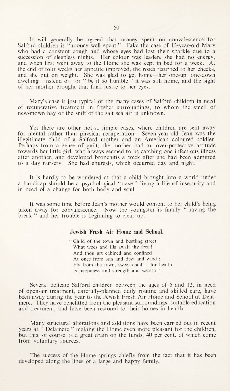 it will generally be agreed that money spent on convalescence for Salford children is “ money well spent.” Take the case of 13-year-old Mary who had a constant cough and whose eyes had lost their sparkle due to a succession of sleepless nights. Her colour was leaden, she had no energy, and when first went away to the Home she was kept in bed for a week. At the end of four weeks her appetite improved, the roses returned to her cheeks, and she put on weight. She was glad to get home—her one-up, one-down dwelling—instead of, for “ be it so humble ” it was still home, and the sight of her mother brought that final lustre to her eyes. Mary’s case is just typical of the many cases of Salford children in need of recuperative treatment in fresher surroundings, to whom the smell of new-mown hay or the sniff of the salt sea air is unknown. Yet there are other not-so-simple cases, where children are sent away for mental rather than physical recuperation. Seven-year-old Jean was the illegitimate child of a Salford mother and an American coloured soldier. Perhaps from a sense of guilt, the mother had an over-protective attitude towards her little girl, who always seemed to be catching one infectious illness after another, and developed bronchitis a week after she had been admitted to a day nursery. She had enuresis, which occurred day and night. It is hardly to be wondered at that a child brought into a world under a handicap should be a psychological “ case ” living a life of insecurity and in need of a change for both body and soul. It was some time before Jean’s mother would consent to her child’s being taken away for convalescence. Now the youngster is finally “ having the break ” and her trouble is beginning to clear up. Jewish Fresh Air Home and School. “ Child of the town and bustling street What woes and ills await thy feet ! And thou art cabined and confined At once from sun and dew and wind ; Fly from the town, sweet child ; for health Is happiness and strength and wealth.” Several delicate Salford children between the ages of 6 and 12, in need of open-air treatment, carefully-planned daily routine and skilled care, have been away during the year to the Jewish Fresh Air Home and School at Dela- mere. They have benefitted from the pleasant surroundings, suitable education and treatment, and have been restored to their homes in health. Many structural alterations and additions have been carried out in recent years at “ Delamere,” making the Home even more pleasant for the children, but this, of course, is a great drain on the funds, 40 per cent, of which come from voluntary sources. The success of the Home springs chiefly from the fact that it has been developed along the lines of a large and happy family.