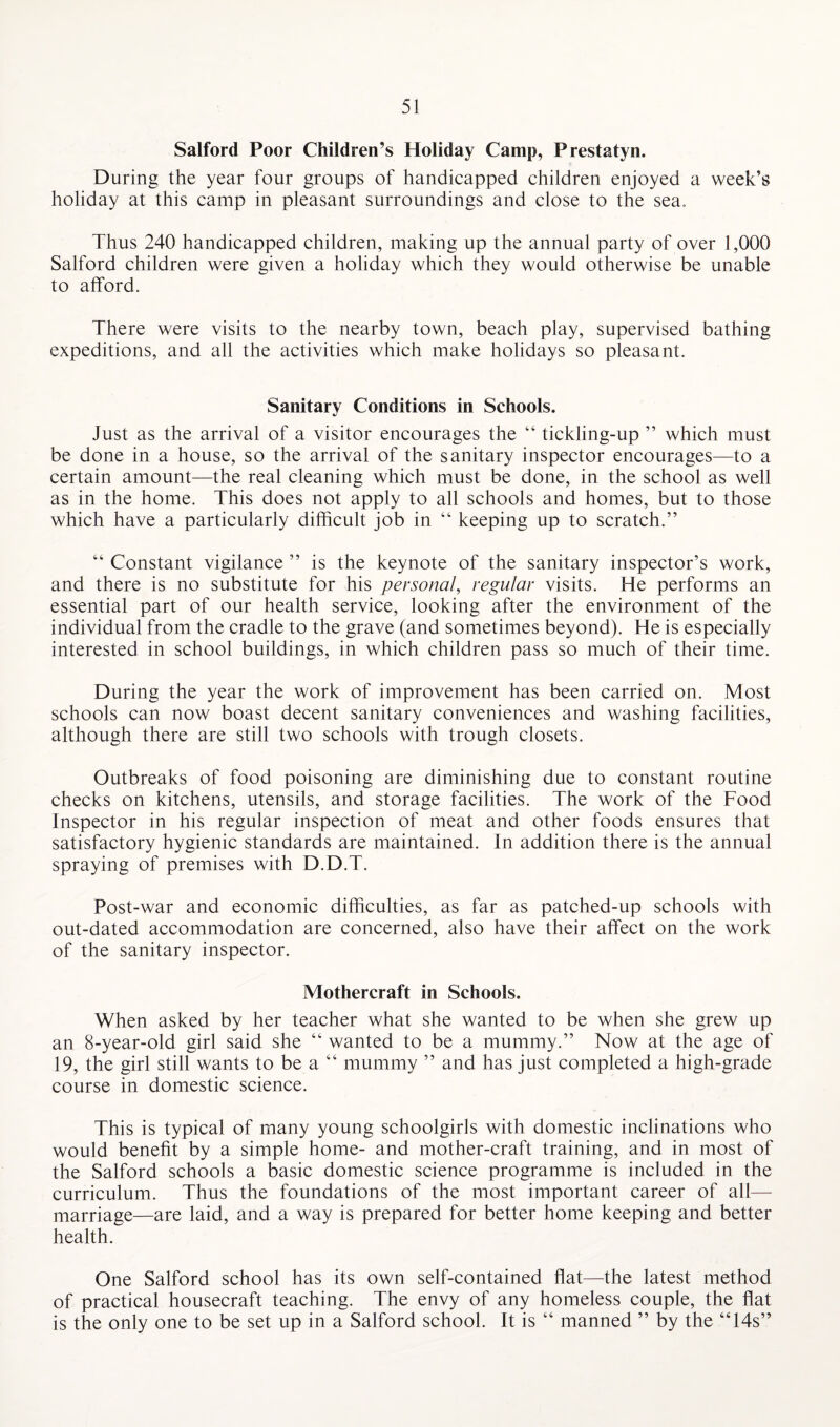Salford Poor Children’s Holiday Camp, Prestatyn. During the year four groups of handicapped children enjoyed a week’s holiday at this camp in pleasant surroundings and close to the sea. Thus 240 handicapped children, making up the annual party of over 1,000 Salford children were given a holiday which they would otherwise be unable to afford. There were visits to the nearby town, beach play, supervised bathing expeditions, and all the activities which make holidays so pleasant. Sanitary Conditions in Schools. Just as the arrival of a visitor encourages the “ tickling-up ” which must be done in a house, so the arrival of the sanitary inspector encourages—to a certain amount—the real cleaning which must be done, in the school as well as in the home. This does not apply to all schools and homes, but to those which have a particularly difficult job in “ keeping up to scratch.” “ Constant vigilance ” is the keynote of the sanitary inspector’s work, and there is no substitute for his personal, regular visits. He performs an essential part of our health service, looking after the environment of the individual from the cradle to the grave (and sometimes beyond). He is especially interested in school buildings, in which children pass so much of their time. During the year the work of improvement has been carried on. Most schools can now boast decent sanitary conveniences and washing facilities, although there are still two schools with trough closets. Outbreaks of food poisoning are diminishing due to constant routine checks on kitchens, utensils, and storage facilities. The work of the Food Inspector in his regular inspection of meat and other foods ensures that satisfactory hygienic standards are maintained. In addition there is the annual spraying of premises with D.D.T. Post-war and economic difficulties, as far as patched-up schools with out-dated accommodation are concerned, also have their affect on the work of the sanitary inspector. Mothercraft in Schools. When asked by her teacher what she wanted to be when she grew up an 8-year-old girl said she “ wanted to be a mummy.” Now at the age of 19, the girl still wants to be a “ mummy ” and has just completed a high-grade course in domestic science. This is typical of many young schoolgirls with domestic inclinations who would benefit by a simple home- and mother-craft training, and in most of the Salford schools a basic domestic science programme is included in the curriculum. Thus the foundations of the most important career of all— marriage—are laid, and a way is prepared for better home keeping and better health. One Salford school has its own self-contained flat—the latest method of practical housecraft teaching. The envy of any homeless couple, the flat is the only one to be set up in a Salford school. It is “ manned ” by the “14s”