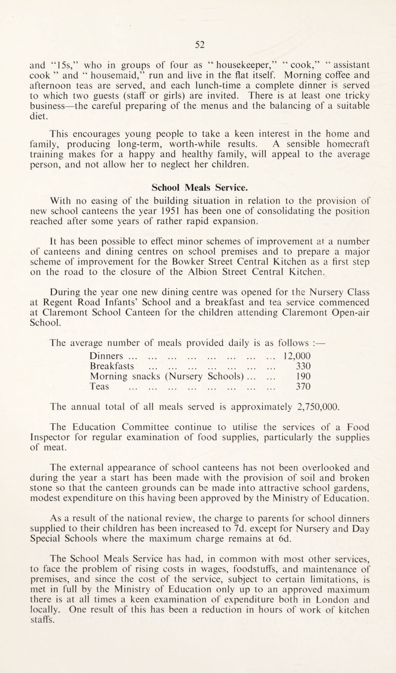 and “15s,” who in groups of four as “'housekeeper,” “cook,” “assistant cook ” and “ housemaid,” run and live in the flat itself. Morning coffee and afternoon teas are served, and each lunch-time a complete dinner is served to which two guests (staff or girls) are invited. There is at least one tricky business—the careful preparing of the menus and the balancing of a suitable diet. This encourages young people to take a keen interest in the home and family, producing long-term, worth-while results. A sensible homecraft training makes for a happy and healthy family, will appeal to the average person, and not allow her to neglect her children. School Meals Service. With no easing of the building situation in relation to the provision of new school canteens the year 1951 has been one of consolidating the position reached after some years of rather rapid expansion. It has been possible to effect minor schemes of improvement at a number of canteens and dining centres on school premises and to prepare a major scheme of improvement for the Bowker Street Central Kitchen as a first step on the road to the closure of the Albion Street Central Kitchen. During the year one new dining centre was opened for the Nursery Class at Regent Road Infants’ School and a breakfast and tea service commenced at Claremont School Canteen for the children attending Claremont Open-air School. The average number of meals provided daily is as follows :— Dinners. Breakfasts . Morning snacks (Nursery Schools) ... Teas . 12,000 330 190 370 The annual total of all meals served is approximately 2,750,000. The Education Committee continue to utilise the services of a Food Inspector for regular examination of food supplies, particularly the supplies of meat. The external appearance of school canteens has not been overlooked and during the year a start has been made with the provision of soil and broken stone so that the canteen grounds can be made into attractive school gardens, modest expenditure on this having been approved by the Ministry of Education. As a result of the national review, the charge to parents for school dinners supplied to their children has been increased to 7d. except for Nursery and Day Special Schools where the maximum charge remains at 6d. The School Meals Service has had, in common with most other services, to face the problem of rising costs in wages, foodstuffs, and maintenance of premises, and since the cost of the service, subject to certain limitations, is met in full by the Ministry of Education only up to an approved maximum there is at all times a keen examination of expenditure both in London and locally. One result of this has been a reduction in hours of work of kitchen staffs.