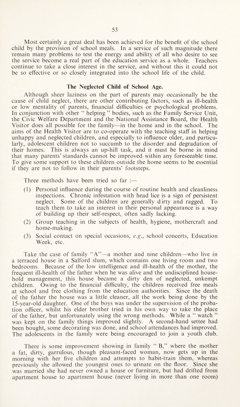 Most certainly a great deal has been achieved for the benefit of the school child by the provision of school meals. In a service of such magnitude there remain many problems to test the energy and ability of all who desire to see the service become a real part of the education service as a whole. Teachers continue to take a close interest in the service, and without this it could not be so effective or so closely integrated into the school life of the child. The Neglected Child of School Age. Although sheer laziness on the part of parents may occasionally be the cause of child neglect, there are other contributing factors, such as ill-health or low mentality of parents, financial difficulties or psychological problems. In conjunction with other “ helping ” bodies, such as the Family Service Unit, the Civic Welfare Department and the National Assistance Board, the Health Visitor does all possible for the family—in the home and in the school. The aims of the Health Visitor are to co-operate with the teaching staff in helping unhappy and neglected children, and especially to influence older, and particu¬ larly, adolescent children not to succumb to the disorder and degradation of their homes. This is always an up-hill task, and it must be borne in mind that many parents’ standards cannot be improved within any foreseeable time. To give some support to these children outside the home seems to be essential if they are not to follow in their parents’ footsteps. Three methods have been tried so far :— (1) Personal influence during the course of routine health and cleanliness inspections. Chronic infestation with head lice is a sign of persistent neglect. Some of the children are generally dirty and ragged. To teach them to take an interest in their personal appearance is a way of building up their self-respect, often sadly lacking. (2) Group teaching in the subjects of health, hygiene, mothercraft and home-making. (3) Social contact on special occasions, e.g., school concerts, Education Week, etc. Take the case of family “A”—a mother and nine children—who live in a terraced house in a Salford slum, which contains one living room and two bedrooms. Because of the low intelligence and ill-health of the mother, the frequent ill-health of the father when he was alive and the undisciplined house¬ hold management, this house became a dirty den of neglected, unkempt children. Owing to the financial difficulty, the children received free meals at school and free clothing from the education authorities. Since the death of the father the house was a little cleaner, all the work being done by the 15-year-old daughter. One of the boys was under the supervision of the proba¬ tion officer, whilst his elder brother tried in his own way to take the place of the father, but unfortunately using the wrong methods. While a “ watch ” was kept on the family things improved slightly. A second-hand settee had been bought, some decorating was done, and school attendances had improved. The adolescents in the family were being encouraged to join a youth club. There is some improvement showing in family “ B,” where the mother a fat, dirty, garrulous, though pleasant-faced woman, now gets up in the morning with her five children and attempts to habit-train them, whereas previously she allowed the youngest ones to urinate on the floor. Since she was married she had never owned a house or furniture, but had drifted from apartment house to apartment house (never living in more than one room)