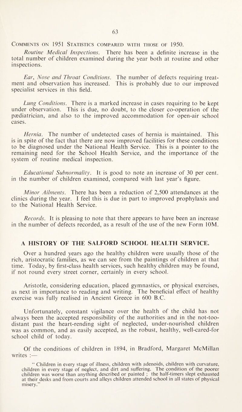 Comments on 1951 Statistics compared with those of 1950. Routine Medical Inspections. There has been a definite increase in the total number of children examined during the year both at routine and other inspections. Ear, Nose and Throat Conditions. The number of defects requiring treat¬ ment and observation has increased. This is probably due to our improved specialist services in this field. Lung Conditions. There is a marked increase in cases requiring to be kept under observation. This is due, no doubt, to the closer co-operation of the paediatrician, and also to the improved accommodation for open-air school cases. Hernia. The number of undetected cases of hernia is maintained. This is in spite of the fact that there are now improved facilities for these conditions to be diagnosed under the National Health Service. This is a pointer to the remaining need for the School Health Service, and the importance of the system of routine medical inspection. Educational Subnormality. It is good to note an increase of 30 per cent, in the number of children examined, compared with last year’s figure. Minor Ailments. There has been a reduction of 2,500 attendances at the clinics during the year. I feel this is due in part to improved prophylaxis and to the National Health Service. Records. It is pleasing to note that there appears to have been an increase in the number of defects recorded, as a result of the use of the new Form 10M. A HISTORY OF THE SALFORD SCHOOL HEALTH SERVICE. Over a hundred years ago the healthy children were usually those of the rich, aristocratic families, as we can see from the paintings of children at that time. Today, by first-class health services, such healthy children may be found, if not round every street corner, certainly in every school. Aristotle, considering education, placed gymnastics, or physical exercises, as next in importance to reading and writing. The beneficial effect of healthy exercise was fully realised in Ancient Greece in 600 B.C. Unfortunately, constant vigilance over the health of the child has not always been the accepted responsibility of the authorities and in the not-too- distant past the heart-rending sight of neglected, under-nourished children was as common, and as easily accepted, as the robust, healthy, well-cared-for school child of today. Of the conditions of children in 1894, in Bradford, Margaret McMillan writes :— “ Children in every stage of illness, children with adenoids, children with curvature, children in every stage of neglect, and dirt and suffering. The condition of the poorer children was worse than anything described or painted ; the half-timers slept exhausted at their desks and from courts and alleys children attended school in all states of physical misery.”