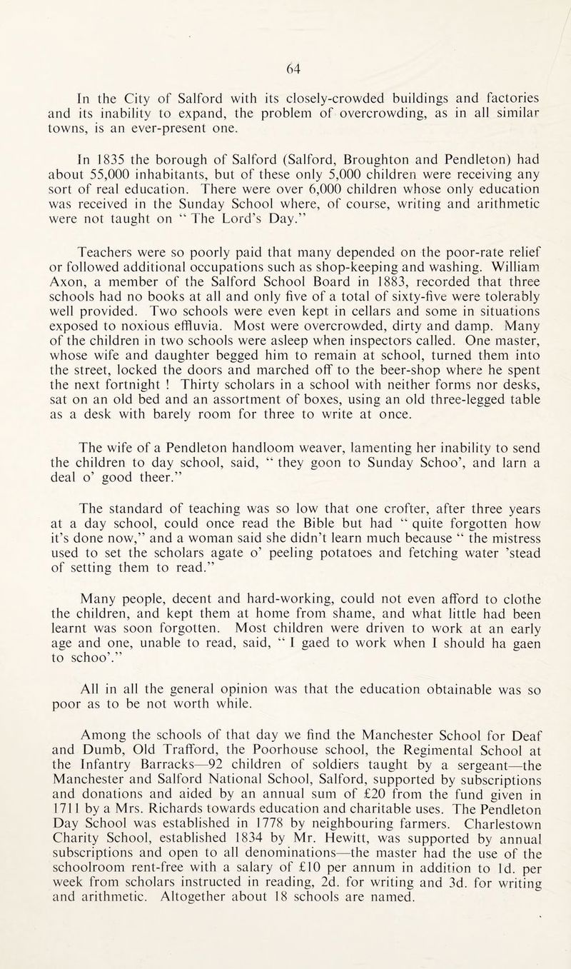 In the City of Salford with its closely-crowded buildings and factories and its inability to expand, the problem of overcrowding, as in all similar towns, is an ever-present one. In 1835 the borough of Salford (Salford, Broughton and Pendleton) had about 55,000 inhabitants, but of these only 5,000 children were receiving any sort of real education. There were over 6,000 children whose only education was received in the Sunday School where, of course, writing and arithmetic were not taught on “ The Lord’s Day.” Teachers were so poorly paid that many depended on the poor-rate relief or followed additional occupations such as shop-keeping and washing. William Axon, a member of the Salford School Board in 1883, recorded that three schools had no books at all and only five of a total of sixty-five were tolerably well provided. Two schools were even kept in cellars and some in situations exposed to noxious effluvia. Most were overcrowded, dirty and damp. Many of the children in two schools were asleep when inspectors called. One master, whose wife and daughter begged him to remain at school, turned them into the street, locked the doors and marched off to the beer-shop where he spent the next fortnight ! Thirty scholars in a school with neither forms nor desks, sat on an old bed and an assortment of boxes, using an old three-legged table as a desk with barely room for three to write at once. The wife of a Pendleton handloom weaver, lamenting her inability to send the children to day school, said, “ they goon to Sunday Schoo’, and larn a deal o’ good theer.” The standard of teaching was so low that one crofter, after three years at a day school, could once read the Bible but had “ quite forgotten how it’s done now,” and a woman said she didn’t learn much because “ the mistress used to set the scholars agate o’ peeling potatoes and fetching water ’stead of setting them to read.” Many people, decent and hard-working, could not even afford to clothe the children, and kept them at home from shame, and what little had been learnt was soon forgotten. Most children were driven to work at an early age and one, unable to read, said, “ I gaed to work when I should ha gaen to schoo’.” All in all the general opinion was that the education obtainable was so poor as to be not worth while. Among the schools of that day we find the Manchester School for Deaf and Dumb, Old Trafford, the Poorhouse school, the Regimental School at the Infantry Barracks—92 children of soldiers taught by a sergeant—the Manchester and Salford National School, Salford, supported by subscriptions and donations and aided by an annual sum of £20 from the fund given in 1711 by a Mrs. Richards towards education and charitable uses. The Pendleton Day School was established in 1778 by neighbouring farmers. Charlestown Charity School, established 1834 by Mr. Hewitt, was supported by annual subscriptions and open to all denominations—the master had the use of the schoolroom rent-free with a salary of £10 per annum in addition to Id. per week from scholars instructed in reading, 2d. for writing and 3d. for writing and arithmetic. Altogether about 18 schools are named.