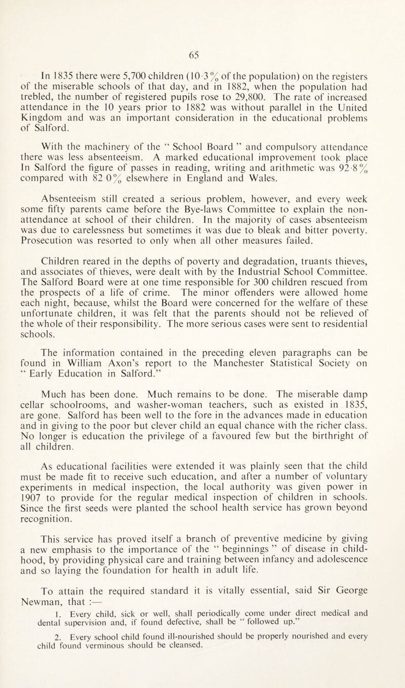In 1835 there were 5,700 children (10 -3 % of the population) on the registers of the miserable schools of that day, and in 1882, when the population had trebled, the number of registered pupils rose to 29,800. The rate of increased attendance in the 10 years prior to 1882 was without parallel in the United Kingdom and was an important consideration in the educational problems of Salford. With the machinery of the “ School Board ” and compulsory attendance there was less absenteeism. A marked educational improvement took place In Salford the figure of passes in reading, writing and arithmetic was 92-8% compared with 82 0% elsewhere in England and Wales. Absenteeism still created a serious problem, however, and every week some fifty parents came before the Bye-laws Committee to explain the non- attendance at school of their children. In the majority of cases absenteeism was due to carelessness but sometimes it was due to bleak and bitter poverty. Prosecution was resorted to only when all other measures failed. Children reared in the depths of poverty and degradation, truants thieves, and associates of thieves, were dealt with by the Industrial School Committee. The Salford Board were at one time responsible for 300 children rescued from the prospects of a life of crime. The minor offenders were allowed home each night, because, whilst the Board were concerned for the welfare of these unfortunate children, it was felt that the parents should not be relieved of the whole of their responsibility. The more serious cases were sent to residential schools. The information contained in the preceding eleven paragraphs can be found in William Axon’s report to the Manchester Statistical Society on “ Early Education in Salford.” Much has been done. Much remains to be done. The miserable damp cellar schoolrooms, and washer-woman teachers, such as existed in 1835, are gone. Salford has been well to the fore in the advances made in education and in giving to the poor but clever child an equal chance with the richer class. No longer is education the privilege of a favoured few but the birthright of all children. As educational facilities were extended it was plainly seen that the child must be made fit to receive such education, and after a number of voluntary experiments in medical inspection, the local authority was given power in 1907 to provide for the regular medical inspection of children in schools. Since the first seeds were planted the school health service has grown beyond recognition. This service has proved itself a branch of preventive medicine by giving a new emphasis to the importance of the “ beginnings ” of disease in child¬ hood, by providing physical care and training between infancy and adolescence and so laying the foundation for health in adult life. To attain the required standard it is vitally essential, said Sir George Newman, that :— 1. Every child, sick or well, shall periodically come under direct medical and dental supervision and, if found defective, shall be “ followed up.” 2. Every school child found ill-nourished should be properly nourished and every child found verminous should be cleansed.